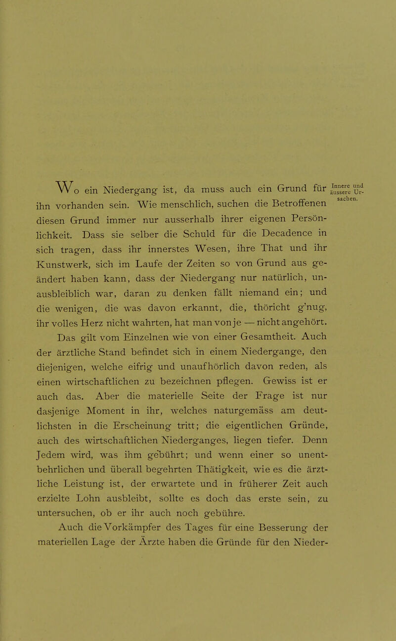 Wo ein Niedergang ist, da muss auch ein Grund für } ihn vorhanden sein. Wie menschlich, suchen die Betroffenen diesen Grund immer nur ausserhalb ihrer eigenen Persön- hchkeit Dass sie selber die Schuld für die Decadence in sich tragen, dass ihr innerstes Wesen, ihre That und ihr Kunstwerk, sich im Laufe der Zeiten so von Grund aus ge- ändert haben kann, dass der Niedergang nur natüriich, un- ausbleiblich war, daran zu denken fällt niemand ein; und die wenigen, die was davon erkannt, die, thöricht g'nug, ihr volles Herz nicht wahrten, hat man von je —nicht angehört. Das gilt vom Einzelnen wie von einer Gesamtheit. Auch der ärztliche Stand befindet sich in einem Niedergange, den diejenigen, welche eifrig und unaufhörlich davon reden, als einen wirtschaftlichen zu bezeichnen pflegen. Gewiss ist er auch das. Aber die materielle Seite der Frage ist nur dasjenige Moment in ihr, welches naturgemäss am deut- lichsten in die Erscheinung tritt; die eigentlichen Gründe, auch des wirtschaftlichen Niederganges, liegen tiefer. Denn Jedem wird, was ihm ge'bührt; und wenn einer so unent- behrlichen und überall begehrten Thätigkeit, wie es die ärzt- liche Leistung ist, der erwartete und in früherer Zeit auch erzielte Lohn ausbleibt, sollte es doch das erste sein, zu untersuchen, ob er ihr auch noch gebühre. Auch die Vorkämpfer des Tages für eine Besserung der materiellen Lage der Arzte haben die Gründe für den Nieder-