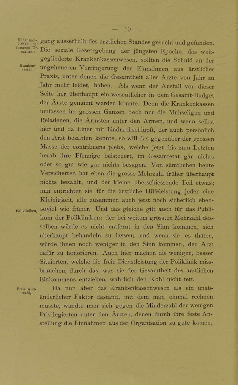 Skeh tr S^^S ausserhalb des ärztlichen Standes gesucht und gefunden. 'sachenV^ 1^16 soziale Gesetzgebung der jüngsten Epoche, das weit- geghederte Krankenkassenwesen, sollten die Schuld an der ^kaTsenr Ungeheueren Verringerung der Einnahmen aus ärztlicher Praxis, unter denen die Gesamtheit aller Ärzte von Jahr zu Jahr mehr leidet, haben. Als wenn der Ausfall von dieser Seite her überhaupt ein wesentHcher in dem Gesamt-Budget der Ärzte genannt werden könnte. Denn die Krankenkassen umfassen im grossen Ganzen doch nur die Mühseligen und B'eladenen, die Ärmsten unter den Armen, und wenn selbst hier und da Einer mit hindurchschlüpft, der auch persönlich den Arzt bezahlen könnte, so will das gegenüber der grossen Masse der contribuens plebs, welche jetzt bis zum Letzten herab ihre Pfennige beisteuert, im Gesamtetat gar nichts oder so gut wie gar nichts besagen. Von sämtHchen heute Versicherten hat eben die grosse Mehrzahl früher überhaupt nichts bezahlt, und der kleine überschiessende Teil etwas; nun entrichten sie für die ärztliche Hilfeleistung jeder eine Kleinigkeit, alle zusammen auch jetzt noch sicherlich eben- Poiikiiniken, soviel wic früher. Und das gleiche gilt auch für das Publi- kum der Polikliniken: der bei weitem grössten Mehrzahl des- selben würde es nicht entfernt in den Sinn kommen, sich überhaupt behandeln zu lassen; und wenn sie es thäten, würde ihnen noch weniger in den Sinn kommen, den Arzt dafür zu honorieren. Auch hier machen die wenigen, besser Situierten, welche die freie Dienstleistung der Poliklinik miss- brauchen, durch das, was sie der Gesamtheit des ärztlichen Einkommens entziehen, wahrlich den Kohl nicht fett. Freie Arzt- Da nun aber das Krankenkassenwesen als ein unab- wahl, änderlicher Faktor dastand, mit dem man einmal rechnen musste, wandte man sich gegen die Minderzahl der wenigen Privilegierten unter den Ärzten, denen durch ihre feste An- stellung die Einnahmen aus der Organisation zu gute kamen,
