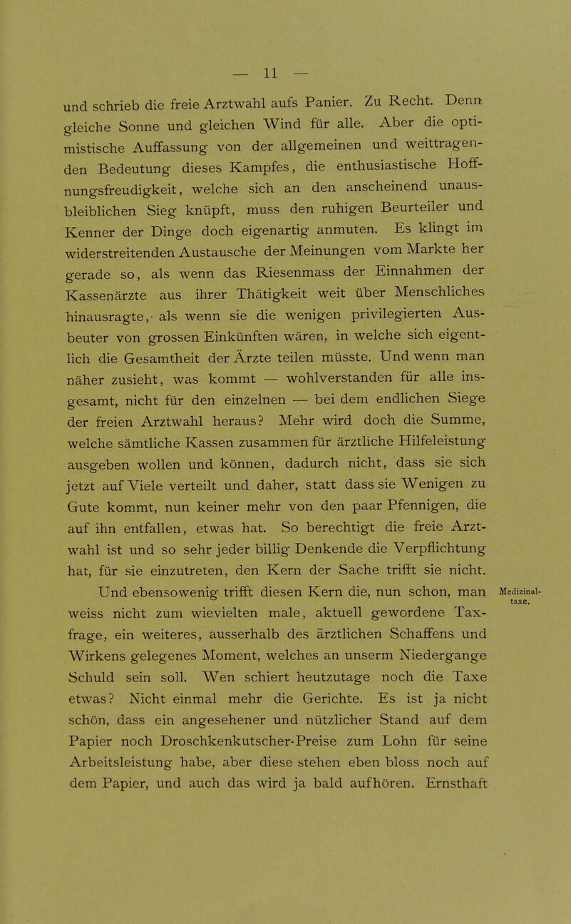 und schrieb die freie Arztwahl aufs Panier. Zu Recht. Denn gleiche Sonne und gleichen Wind für alle. Aber die opti- mistische Auffassung von der allgemeinen und weittragen- den Bedeutung dieses Kampfes, die enthusiastische Hoff- nungsfreudigkeit, welche sich an den anscheinend unaus- bleibhchen Sieg knüpft, muss den ruhigen Beurteiler und Kenner der Dinge doch eigenartig anmuten. Es klingt im widerstreitenden Austausche der Meinungen vom Markte her gerade so, als wenn das Riesenmass der Einnahmen der Kassenärzte aus ihrer Thätigkeit weit über Menschliches hinausragte,- als wenn sie die wenigen privilegierten Aus- beuter von grossen Einkünften wären, in welche sich eigent- lich die Gesamtheit der Ärzte teilen müsste. Und wenn man näher zusieht, was kommt — wohlverstanden für alle ins- gesamt, nicht für den einzelnen — bei dem endhchen Siege der freien Arztwahl heraus? Mehr wird doch die Summe, welche sämtliche Kassen zusammen für ärztliche Hilfeleistung ausgeben wollen und können, dadurch nicht, dass sie sich jetzt auf Viele verteilt und daher, statt dass sie Wenigen zu Gute kommt, nun keiner mehr von den paar Pfennigen, die auf ihn entfallen, etwas hat. So berechtigt die freie Arzt- wahl ist und so sehr jeder billig Denkende die Verpflichtung hat, für sie einzutreten, den Kern der Sache trifft sie nicht. Und ebensowenig trifft diesen Kern die, nun schon, man weiss nicht zum wievielten male, aktuell gewordene Tax- frage, ein weiteres, ausserhalb des ärztlichen Schaffens und Wirkens gelegenes Moment, welches an unserm Niedergange Schuld sein soll. Wen schiert heutzutage noch die Taxe etwas? Nicht einmal mehr die Gerichte. Es ist ja nicht schön, dass ein angesehener und nützlicher Stand auf dem Papier noch Droschkenkutscher-Preise zum Lohn für seine Arbeitsleistung habe, aber diese stehen eben bloss noch auf dem Papier, und auch das wird ja bald aufhören. Ernsthaft