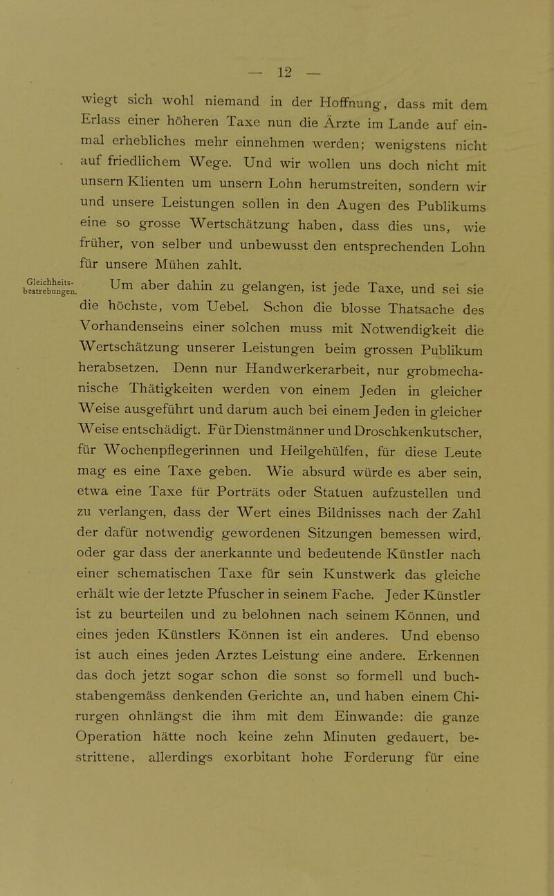 wiegt sich wohl niemand in der Hoffnung, dass mit dem Erlass einer höheren Taxe nun die Ärzte im Lande auf ein- mal erhebliches mehr einnehmen werden; wenigstens nicht auf friedlichem Wege. Und wir wollen uns doch nicht mit unsern Klienten um unsern Lohn herumstreiten, sondern wir und unsere Leistungen sollen in den Augen des Publikums eine so grosse Wertschätzung haben, dass dies uns, wie früher, von selber und unbewusst den entsprechenden Lohn für unsere Mühen zahlt. b?SSngen. ^^^^ ^^^^^ gelangen, ist jede Taxe, und sei sie die höchste, vom Uebel. Schon die blosse Thatsache des Vorhandenseins einer solchen muss mit Notwendigkeit die Wertschätzung unserer Leistungen beim grossen Publikum herabsetzen. Denn nur Handwerkerarbeit, nur grobmecha- nische Thätigkeiten werden von einem Jeden in gleicher Weise ausgeführt und darum auch bei einem Jeden in gleicher Weise entschädigt. Für Dienstmänner und Droschkenkutscher, für Wochenpflegerinnen und Heilgehülfen, für diese Leute mag es eine Taxe geben. Wie absurd würde es aber sein, etwa eine Taxe für Porträts oder Statuen aufzustellen und zu verlangen, dass der Wert eines Bildnisses nach der Zahl der dafür notwendig gewordenen Sitzungen bemessen wird, oder gar dass der anerkannte und bedeutende Künstler nach einer schematischen Taxe für sein Kunstwerk das gleiche erhält wie der letzte Pfuscher in seinem Fache. Jeder Künstler ist zu beurteilen und zu belohnen nach seinem Können, und eines jeden Künstlers Können ist ein anderes. Und ebenso ist auch eines jeden Arztes Leistung eine andere. Erkennen das doch jetzt sogar schon die sonst so formell und buch- stabengemäss denkenden Gerichte an, und haben einem Chi- rurgen ohnlängst die ihm mit dem Einwände: die ganze Operation hätte noch keine zehn Minuten gedauert, be- strittene, allerdings exorbitant hohe Forderung für eine