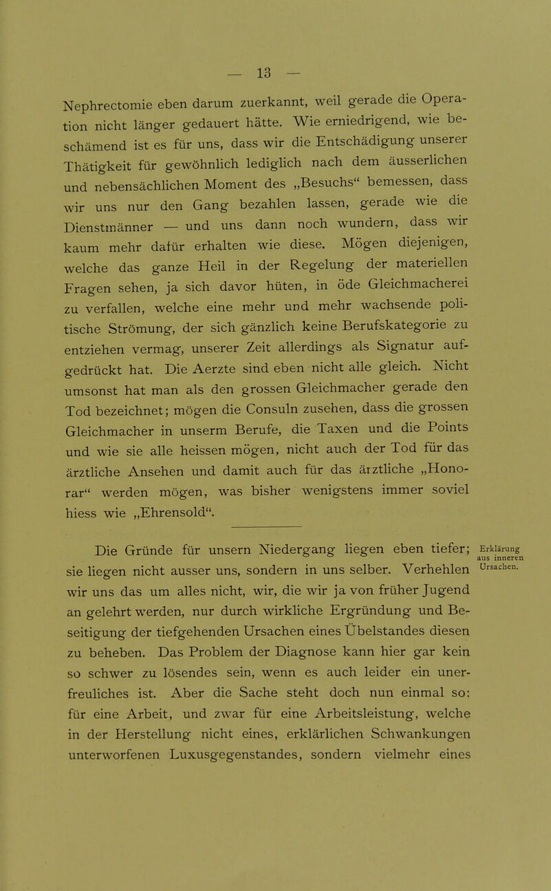 Nephrectomie eben darum zuerkannt, weil gerade die Opera- tion nicht länger gedauert hätte. Wie erniedrigend, wie be- schämend ist es für uns, dass wir die Entschädigung unserer Thätigkeit für gewöhnlich lediglich nach dem äusserlichen und nebensächhchen Moment des „Besuchs bemessen, dass wir uns nur den Gang bezahlen lassen, gerade wie die Dienstmänner — und uns dann noch wundern, dass wir kaum mehr dafür erhalten wie diese. Mögen diejenigen, welche das ganze Heil in der Regelung der materiellen Fragen sehen, ja sich davor hüten, in öde Gleichmacherei zu verfallen, welche eine mehr und mehr wachsende poli- tische Strömung, der sich gänzlich keine Berufskategorie zu entziehen vermag, unserer Zeit allerdings als Signatur auf- gedrückt hat. Die Aerzte sind eben nicht alle gleich. Nicht umsonst hat man als den grossen Gleichmacher gerade den Tod bezeichnet; mögen die Consuln zusehen, dass die grossen Gleichmacher in unserm Berufe, die Taxen und die Points und wie sie alle heissen mögen, nicht auch der Tod für das ärztliche Ansehen und damit auch für das ärztliche „Hono- rar werden mögen, was bisher wenigstens immer soviel hiess wie „Ehrensold. Die Gründe für unsern Niedergang liegen eben tiefer; Erklärung aus inneren sie hegen nicht ausser uns, sondern in uns selber. Verhehlen Ursachen, wir uns das um alles nicht, wir, die wir ja von früher Jugend an gelehrt werden, nur durch wirkliche Ergründung und Be- seitigung der tiefgehenden Ursachen eines Übelstandes diesen zu beheben. Das Problem der Diagnose kann hier gar kein so schwer zu lösendes sein, wenn es auch leider ein uner- freuliches ist. Aber die Sache steht doch nun einmal so: für eine Arbeit, und zwar für eine Arbeitsleistung, welche in der Herstellung nicht eines, erklärlichen Schwankungen unterworfenen Luxusgegenstandes, sondern vielmehr eines