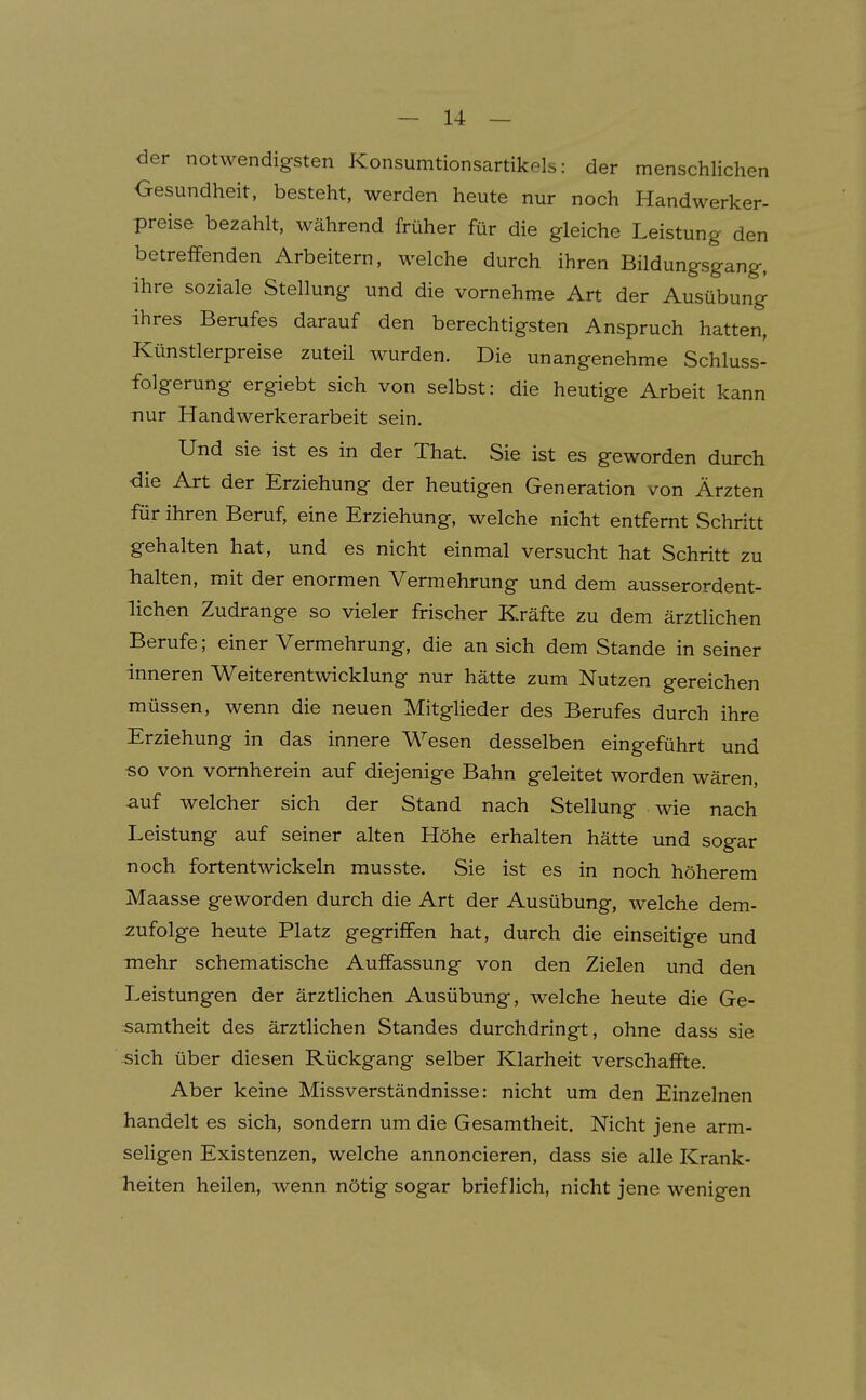 der notwendigsten Konsumtionsartikels: der menschlichen Gesundheit, besteht, werden heute nur noch Handwerker- preise bezahlt, während früher für die gleiche Leistung den betreffenden Arbeitern, welche durch ihren Bildungsgang, ihre soziale Stellung und die vornehme Art der Ausübung ihres Berufes darauf den berechtigsten Anspruch hatten, Künstlerpreise zuteil wurden. Die unangenehme Schluss- folgerung ergiebt sich von selbst: die heutige Arbeit kann nur Handwerkerarbeit sein. Und sie ist es in der That. Sie ist es geworden durch die Art der Erziehung der heutigen Generation von Ärzten für ihren Beruf, eine Erziehung, welche nicht entfernt Schritt gehalten hat, und es nicht einmal versucht hat Schritt zu Tialten, mit der enormen Vermehrung und dem ausserordent- lichen Zudrange so vieler frischer Kräfte zu dem ärztlichen Berufe; einer Vermehrung, die an sich dem Stande in seiner inneren Weiterentwicklung nur hätte zum Nutzen gereichen müssen, wenn die neuen Mitglieder des Berufes durch ihre Erziehung in das innere Wesen desselben eingeführt und «o von vornherein auf diejenige Bahn geleitet worden wären, auf welcher sich der Stand nach Stellung wie nach Leistung auf seiner alten Höhe erhalten hätte und sogar noch fortentwickeln musste. Sie ist es in noch höherem Maasse geworden durch die Art der Ausübung, welche dem- zufolge heute Platz gegriffen hat, durch die einseitige und mehr schematische Auffassung von den Zielen und den Leistungen der ärztlichen Ausübung, welche heute die Ge- samtheit des ärztlichen Standes durchdringt, ohne dass sie sich über diesen Rückgang selber Klarheit verschaffte. Aber keine Missverständnisse: nicht um den Einzelnen handelt es sich, sondern um die Gesamtheit. Nicht jene arm- seligen Existenzen, welche annoncieren, dass sie alle Krank- heiten heilen, wenn nötig sogar brieflich, nicht jene wenigen