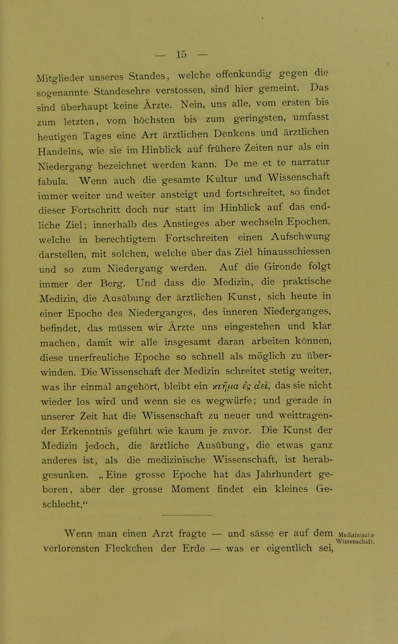 Mitglieder unseres Standes, welche offenkundig gegen die sogenannte Standesehre Verstössen, sind hier gemeint. Das sind überhaupt keine Ärzte. Nein, uns alle, vom ersten bis zum letzten, vom höchsten bis zum geringsten, umfasst heutigen Tages eine Art ärzthchen Denkens und ärztlichen Handelns, wie sie im HinbUck auf frühere Zeiten nur als ein Niedergang bezeichnet werden kann. De me et te narratur fabula. Wenn auch die gesamte Kultur und Wissenschaft immer weiter und weiter ansteigt und fortschreitet, so findet dieser Fortschritt doch nur statt im Hinblick auf das end- Hche Ziel; innerhalb des Anstieges aber wechseln Epochen, welche in berechtigtem Fortschreiten einen Aufschwung darstellen, mit solchen, welche über das Ziel hinausschiessen und so zum Niedergang werden. Auf die Gironde folgt immer der Berg. Und dass die Medizin, die praktische Medizin, die Ausübung der ärztlichen Kunst, sich heute in einer Epoche des Niederganges, des inneren Niederganges, befindet, das müssen wir Ärzte uns eingestehen und klar machen, damit wir alle insgesamt daran arbeiten können, diese unerfreuliche Epoche so schnell als möglich zu über- winden. Die Wissenschaft der Medizin schreitet stetig weiter, was ihr einmal angehört, bleibt ein xTrjf.ia ig dsl, das sie nicht wieder los wird und wenn sie es wegwürfe; und gerade in unserer Zeit hat die Wissenschaft zu neuer und weittragen- der Erkenntnis geführt wie kaum je zuvor. Die Kunst der Medizin jedoch, die ärztliche Ausübung, die etwas ganz anderes ist, als die medizinische Wissenschaft, ist herab- gesunken. „ Eine grosse Epoche hat das Jahrhundert ge- boren, aber der grosse Moment findet ein kleines Ge- schlecht. Wenn man einen Arzt fragte — und sässe er auf dem Medizinische . Wissenschaft. verlorensten Fleckchen der Erde — was er eigentlich sei,