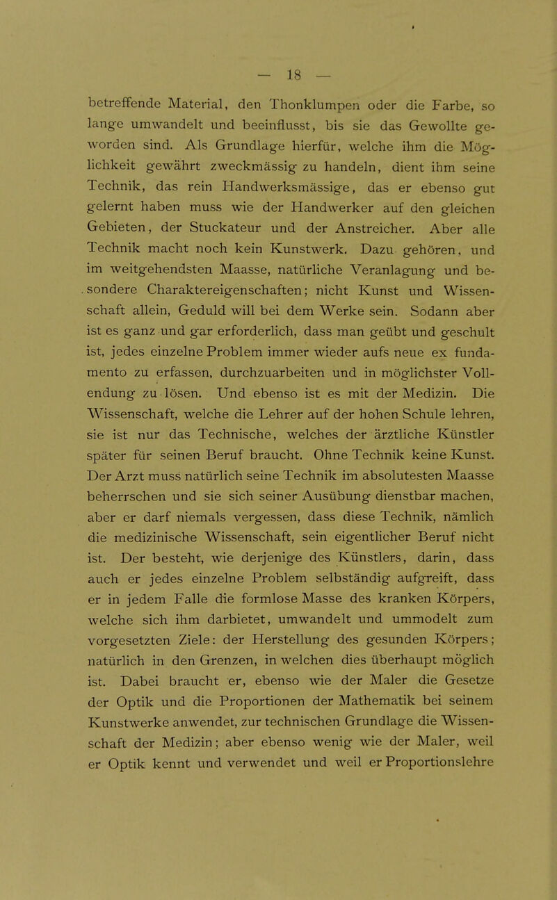 betreibende Material, den Thonklumpen oder die Farbe, so lange umwandelt und beeinflusst, bis sie das Gewollte ge- worden sind. Als Grundlage hierfür, welche ihm die Mög- lichkeit gewährt zweckmässig zu handeln, dient ihm seine Technik, das rein Handwerksmässige, das er ebenso gut gelernt haben muss wie der Handwerker auf den gleichen Gebieten, der Stuckateur und der Anstreicher. Aber alle Technik macht noch kein Kunstwerk. Dazu gehören, und im weitgehendsten Maasse, natürliche Veranlagung und be- . sondere Charaktereigenschaften; nicht Kunst und Wissen- schaft allein, Geduld will bei dem Werke sein. Sodann aber ist es ganz und gar erforderlich, dass man geübt und geschult ist, jedes einzelne Problem immer wieder aufs neue ex funda- mento zu erfassen, durchzuarbeiten und in möglichster Voll- endung zu lösen. Und ebenso ist es mit der Medizin. Die Wissenschaft, welche die Lehrer auf der hohen Schule lehren, sie ist nur das Technische, welches der ärztliche Künstler später für seinen Beruf braucht. Ohne Technik keine Kunst. Der Arzt muss natürlich seine Technik im absolutesten Maasse beherrschen und sie sich seiner Ausübung dienstbar machen, aber er darf niemals vergessen, dass diese Technik, nämlich die medizinische Wissenschaft, sein eigentlicher Beruf nicht ist. Der besteht, wie derjenige des Künstlers, darin, dass auch er jedes einzelne Problem selbständig aufgreift, dass er in jedem Falle die formlose Masse des kranken Körpers, welche sich ihm darbietet, umwandelt und ummodelt zum vorgesetzten Ziele: der Herstellung des gesunden Körpers; natürlich in den Grenzen, in welchen dies überhaupt möglich ist. Dabei braucht er, ebenso wie der Maler die Gesetze der Optik und die Proportionen der Mathematik bei seinem Kunstwerke anwendet, zur technischen Grundlage die Wissen- schaft der Medizin; aber ebenso wenig wie der Maler, weil er Optik kennt und verwendet und weil er Proportionslehre