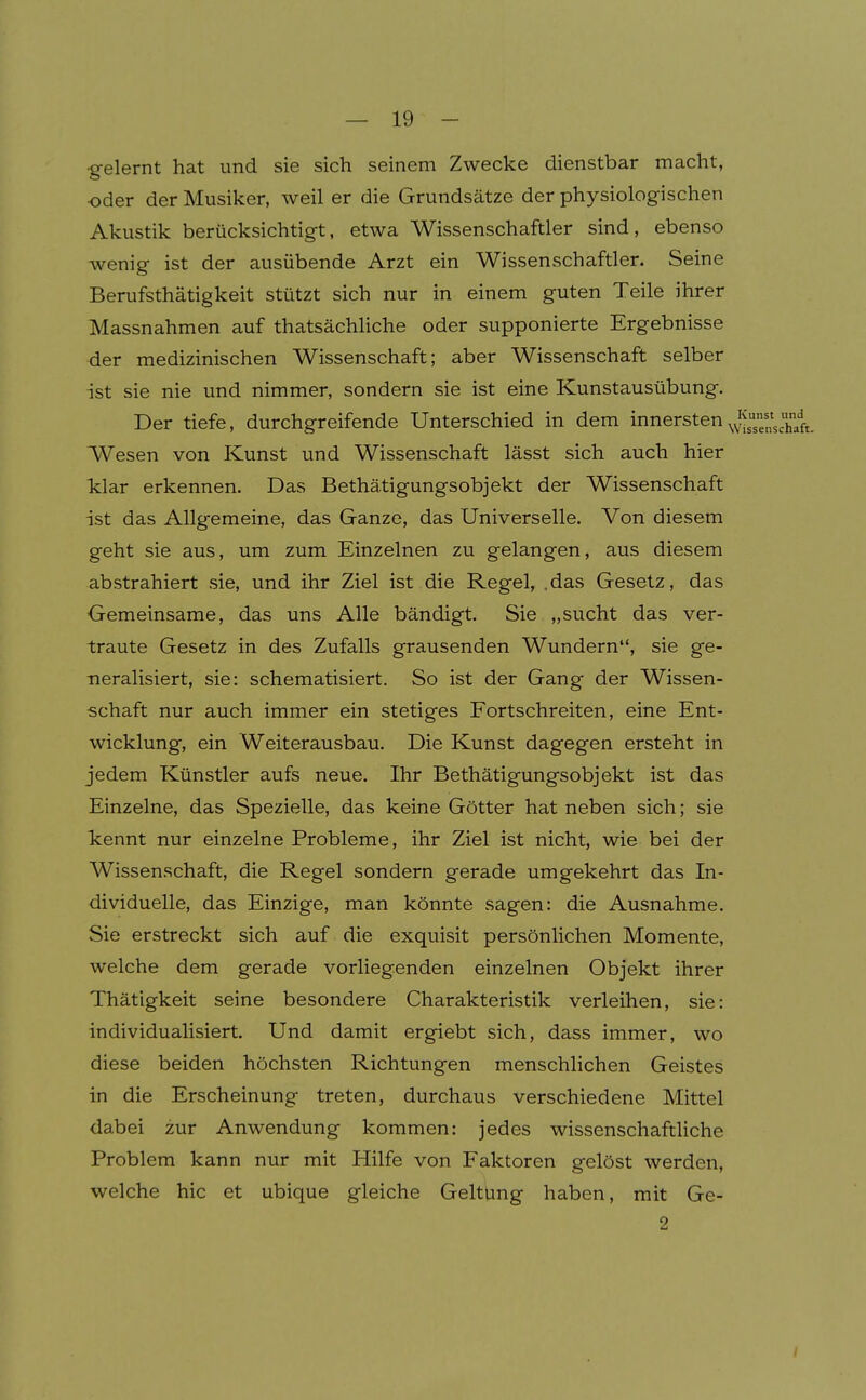 ■gelernt hat und sie sich seinem Zwecke dienstbar macht, •oder der Musiker, weil er die Grundsätze der physiologischen Akustik berücksichtigt, etwa Wissenschaftler sind, ebenso wenig ist der ausübende Arzt ein Wissenschaftler. Seine Berufsthätigkeit stützt sich nur in einem guten Teile ihrer Massnahmen auf thatsächliche oder supponierte Ergebnisse der medizinischen Wissenschaft; aber Wissenschaft selber ist sie nie und nimmer, sondern sie ist eine Kunstausübung. Der tiefe, durchgreifende Unterschied in dem innersten Wesen von Kunst und Wissenschaft lässt sich auch hier klar erkennen. Das Bethätigungsobjekt der Wissenschaft ist das Allgemeine, das Ganze, das Universelle. Von diesem geht sie aus, um zum Einzelnen zu gelangen, aus diesem abstrahiert sie, und ihr Ziel ist die Regel, .das Gesetz, das Gemeinsame, das uns Alle bändigt. Sie „sucht das ver- traute Gesetz in des Zufalls grausenden Wundern, sie ge- neralisiert, sie: schematisiert. So ist der Gang der Wissen- schaft nur auch immer ein stetiges Fortschreiten, eine Ent- wicklung, ein Weiterausbau. Die Kunst dagegen ersteht in jedem Künstler aufs neue. Ihr Bethätigungsobjekt ist das Einzelne, das Spezielle, das keine Götter hat neben sich; sie kennt nur einzelne Probleme, ihr Ziel ist nicht, wie bei der Wissenschaft, die Regel sondern gerade umgekehrt das In- dividuelle, das Einzige, man könnte sagen: die Ausnahme. Sie erstreckt sich auf die exquisit persönlichen Momente, welche dem gerade vorliegenden einzelnen Objekt ihrer Thätigkeit seine besondere Charakteristik verleihen, sie: individualisiert. Und damit ergiebt sich, dass immer, wo diese beiden höchsten Richtungen menschlichen Geistes in die Erscheinung treten, durchaus verschiedene Mittel dabei zur Anwendung kommen: jedes wissenschaftliche Problem kann nur mit Hilfe von Faktoren gelöst werden, welche hic et ubique gleiche Geltung haben, mit Ge- 2