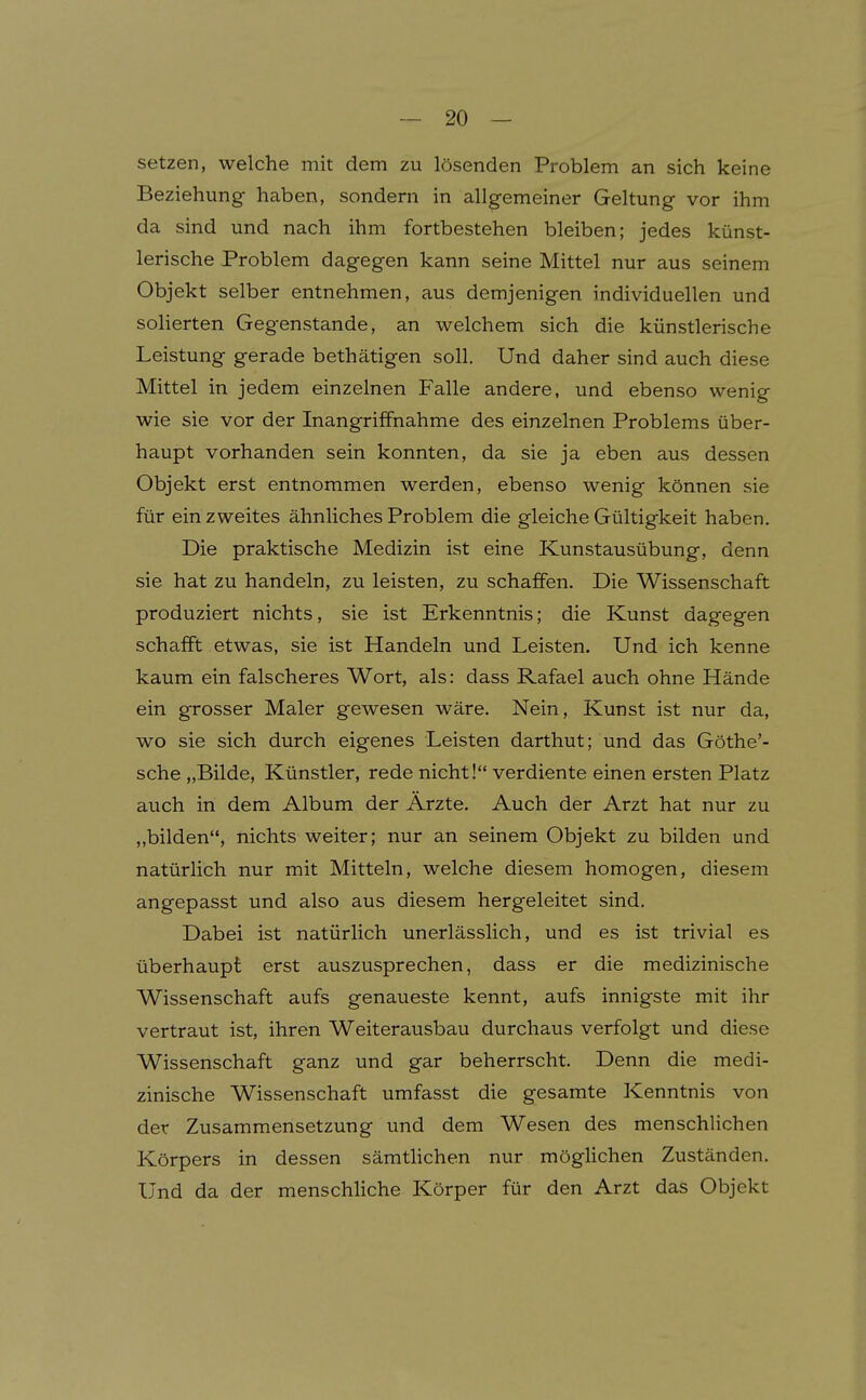 setzen, welche mit dem zu lösenden Problem an sich keine Beziehung haben, sondern in allgemeiner Geltung vor ihm da sind und nach ihm fortbestehen bleiben; jedes künst- lerische Problem d agegen kann seine Mittel nur aus seinem Objekt selber entnehmen, aus demjenigen individuellen und solierten Gegenstande, an welchem sich die künstlerische Leistung gerade bethätigen soll. Und daher sind auch diese Mittel in jedem einzelnen Falle andere, und ebenso wenig wie sie vor der Inangriffnahme des einzelnen Problems über- haupt vorhanden sein konnten, da sie ja eben aus dessen Objekt erst entnommen werden, ebenso wenig können sie für ein zweites ähnliches Problem die gleiche Gültigkeit haben. Die praktische Medizin ist eine Kunstausübung, denn sie hat zu handeln, zu leisten, zu schaffen. Die Wissenschaft produziert nichts, sie ist Erkenntnis; die Kunst dagegen schafft etwas, sie ist Handeln und Leisten. Und ich kenne kaum ein falscheres Wort, als: dass Rafael auch ohne Hände ein grosser Maler gewesen wäre. Nein, Kunst ist nur da, wo sie sich durch eigenes Leisten darthut; und das Göthe'- sche „Bilde, Künstler, rede nicht! verdiente einen ersten Platz auch in dem Album der Ärzte. Auch der Arzt hat nur zu „bilden, nichts weiter; nur an seinem Objekt zu bilden und natürlich nur mit Mitteln, welche diesem homogen, diesem angepasst und also aus diesem hergeleitet sind. Dabei ist natürlich unerlässlich, und es ist trivial es überhaupt erst auszusprechen, dass er die medizinische Wissenschaft aufs genaueste kennt, aufs innigste mit ihr vertraut ist, ihren Weiterausbau durchaus verfolgt und diese Wissenschaft ganz und gar beherrscht. Denn die medi- zinische Wissenschaft umfasst die gesamte Kenntnis von der Zusammensetzung und dem Wesen des menschlichen Körpers in dessen sämthchen nur möglichen Zuständen. Und da der menschHche Körper für den Arzt das Objekt