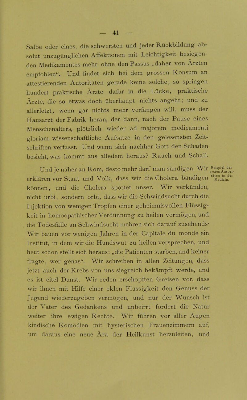 Salbe oder eines, die schwersten und jeder Rückbildung ab- solut unzugänglichen Affektionen mit Leichtigkeit besiegen- den Medikamentes mehr ohne den Passus „daher von Ärzten empfohlen. Und findet sich bei dem grossen Konsum an attestierenden Autoritäten gerade keine solche, so springen hundert praktische Ärzte dafür in die Lücke, praktische Ärzte, die so etwas doch überhaupt nichts angeht; und zu allerletzt, wenn gar nichts mehr verfangen will, muss der Hausarzt der Fabrik heran, der dann, nach der Pause eines Menschenalters, plötzUch wieder ad majorem medicamenti gloriam wissenschaftliche Aufsätze in den gelesensten Zeit- schriften verfasst. Und wenn sich nachher Gott den Schaden besieht, was kommt aus alledem heraus? Rauch und Schall. Und je näher an Rom, desto mehr darf man sündigen. Wir ^^^^^^'p'^^^;^^' erklären vor Staat und Volk, dass wir die Cholera bändigen Medhin?' können, und die Cholera spottet unser. Wir verkünden, nicht urbi, sondern orbi, dass wir die Schwindsucht durch die Injektion von wenigen Tropfen einer geheimnisvollen Flüssig- keit in homöopathischer Verdünnung zu heilen vermögen, und die Todesfälle an Schwindsucht mehren sich darauf zusehends* Wir bauen vor wenigen Jahren in der Capitale du monde ein Institut, in dem wir die Hundswut zu heilen versprechen, und heut schon stellt sich heraus: „die Patienten starben, und keiner fragte, wer genas. Wir schreiben in allen Zeitungen, dass jetzt auch der Krebs von uns siegreich bekämpft werde, und es ist eitel Dunst. Wir reden erschöpften Greisen vor, dass wir ihnen mit Hilfe einer eklen Flüssigkeit den Genuss der Jugend wiederzugeben vermögen, und nur der Wunsch ist der Vater des Gedankens und unbeirrt fordert die Natur weiter ihre ewigen Rechte. Wir führen vor aller Augen kindische Komödien mit hysterischen Frauenzimmern auf, um daraus eine neue Ära der Heilkunst herzuleiten, und
