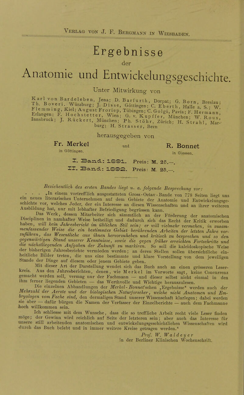 Ergebnisse der Anatomie und Entwickelungsgeschichte. Unter Mitwirkung von Karl von Bardeleben, Jena; D. Barfurth, Dorpaf G Born Breslau- rh. B Oven Würzburg; J. Disse. GöUinger,C. E^eri^] ial L a. S W FlemmLng, Kiel; August Froriep, Tübingen; C. Golgi. Pavia; F. H^rm'ann' Erlangen; F Hochstetter Wien; G. v. Kupfferf München; W. RouV, Innsbruck; J. Rucker t, München; Ph. Stöhr, Zürich; H. Strahl Mar- bürg; H. Strasser, Bern herausgegeben von Fr. Merkel ,m R. Bonnet ^^G^^^^ti^^- in Glessen. I. Band.: 1S31. Preis: M. 25.—. IX. Ba-riLd.: 1.SS2. Preis: M. 25,— Beziehentlich des ersten Bandes liegt u. a. folgende Besprechung vor: ... einem vortrefflich ausgestatteten Gross-Octav-Bande von 778 Seiten liegt uns ein neues literarisches Unternehmen auf dem Gebiete der Anatomie und Entmckelungsge- schichte vor welches Jeder, der ein Interesse an diesen Wissenschaften und an ihrer weiteren Ausbildung hat, nur mit lebhafter Befriedigung begrüssen kann. . Pas Werk, dessen Mitarbeiter sich sämmtlich an der Förderung der anatomischen i)isciplinen in namhafter Weise betheiligt und dadurch sich das Eecht der Kritik erworben haben, will kern, Jahreshencht im üblichen Stil sein; er will vielmehr versuchen, in zusam- menfassender Weise die ein bestimmtes Gebiet berührenden Arbeiten der letzten Jahre vor- zuführen, das Wesentliche aus ihnen hervorzuheben und kritisch zu besprechen und so den gegenwartigen Stand unserer Kenntnisse, sowie die gegen früher erreichten Fortschritte und die nächstliegenden Aufgaben der Zukunft zu markiren. So soll die kaleidoskopische Weise der bisherigen Jahresberichte vermieden werden; an deren Stellen sollen übersichtliche ein- heitliche Bilder treten, die uns eine bestimmte und klare Vorstellung von dem jeweiligen Stande der Dinge auf diesem oder jenem Gebiete geben. Mit dieser Art der Darstellung wendet sich das Buch auch an einen grösseren Leser- kreis. Aus den Jahresberichten, denen, wie Merkel im Vorworte sagt, keine Concurrenz gemacht werden soll, vermag nur der Fachmann — und dieser selbst nicht einmal in den ihm ferner liegenden Gebieten — das Werthvolle und Wichtige herauszulesen. Die einzelnen Abhandlungen der Merkel- Bonnet'sc\\&n „Ergebnisse werden auch der Mehrzahl der Aerzte und der biologischen Naturforscher, welche nicht Anatomen und Em- bryologen vom Fache sind, den dermaligen Stand unserer Wissenschaft klarlegen; dabei werden sie aber — dafür bürgen die Namen der Verfasser der Einzelberichte — auch dem Fachmanne hoch willkommen sein. Ich schliesse mit dem Wunsche, dass die so treffliche Arbeit recht viele Leser finden möge; der Gewinn wird reichlich auf Seite der letzteren sein; aber auch das Interesse für unsere still arbeitenden anatomischen und eutwickelungsgeschichtlichen Wissenschafteu wird durch das Buch belebt und in immer weitere Kreise getragen werden. Frof. W. Waldey er in der Berliner Klinischen Wochenschrift.