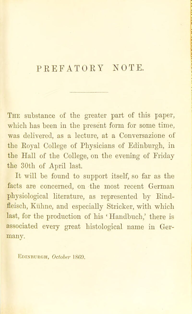 PREFATORY NOTE. The substance of the greater part of this paper, wliich has been in the present form for some time, was delivered, as a lectnre, at a Conversazione of the Eoyal College of Physicians of Edinburgh, in the Hall of the College, on the evening of Friday the 30th of April last. It will be found to support itself, so far as the facts are concerned, on the most recent German physiological literature, as represented by Eind- fleisch, Kiihne, and especially Strieker, with which last, for the production of his ' Handbuch,' there is associated every great histological name in Ger- many. Edinburoh, Ocloher 18(10.