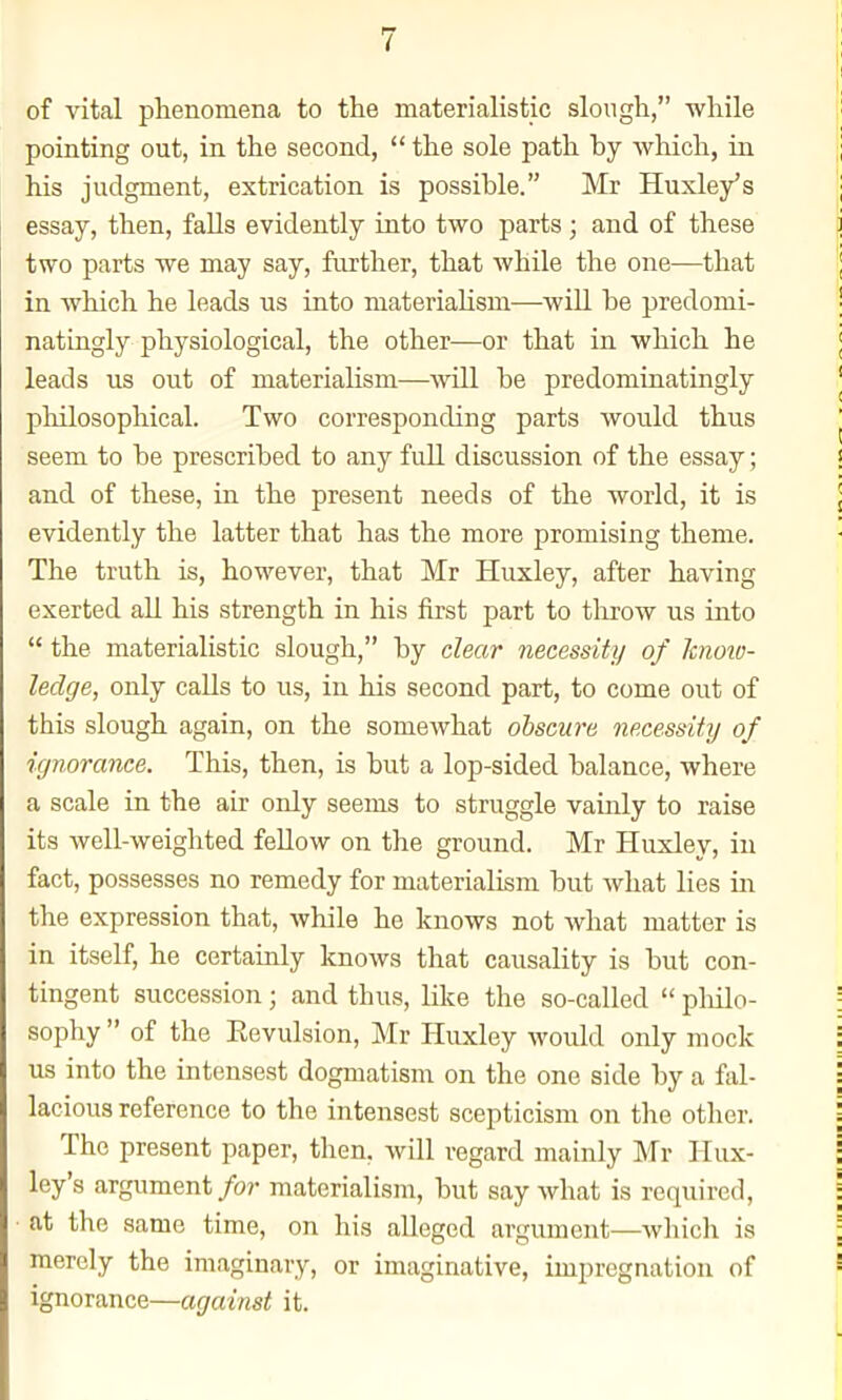 of vital phenomena to the materialistic slough, while pointing out, in the second,  the sole path by which, in his judgment, extrication is possible. Mr Huxley's essay, then, falls evidently into two parts; and of these two parts we may say, further, that while the one—that in which he leads us into materialism—wiU be predomi- natingly physiological, the other—or that in which he leads us out of materialism—-will be predominatingly pliilosophical. Two corresponding parts would thus seem to be prescribed to any full discussion of the essay; and of these, in the present needs of the world, it is evidently the latter that has the more promising theme. The truth is, however, that Mr Huxley, after having exerted all his strength in his first part to throw us into  the materialistic slough, by clear necessity of Icnoio- ledge, only calls to us, in his second part, to come out of this slough again, on the somewhat obscure necessity of ignorance. This, then, is but a lop-sided balance, where a scale in the air only seems to struggle vainly to raise its well-weighted fellow on the ground. Mr Huxley, in fact, possesses no remedy for materialism but what lies in the expression that, while he knows not what matter is in itself, he certainly knows that causality is but con- tingent succession; and thus, like the so-called  pliilo- sophy  of the Eevulsion, Mr Huxley would only mock us into the intensest dogmatism on the one side by a fal- lacious reference to the intensest scepticism on the other. The present paper, then, will regard mainly Mr Hux- ley's argument/or materialism, but say what is required, at the same time, on his alleged argument—which is merely the imaginary, or imaginative, impregnation of ignorance—against it.