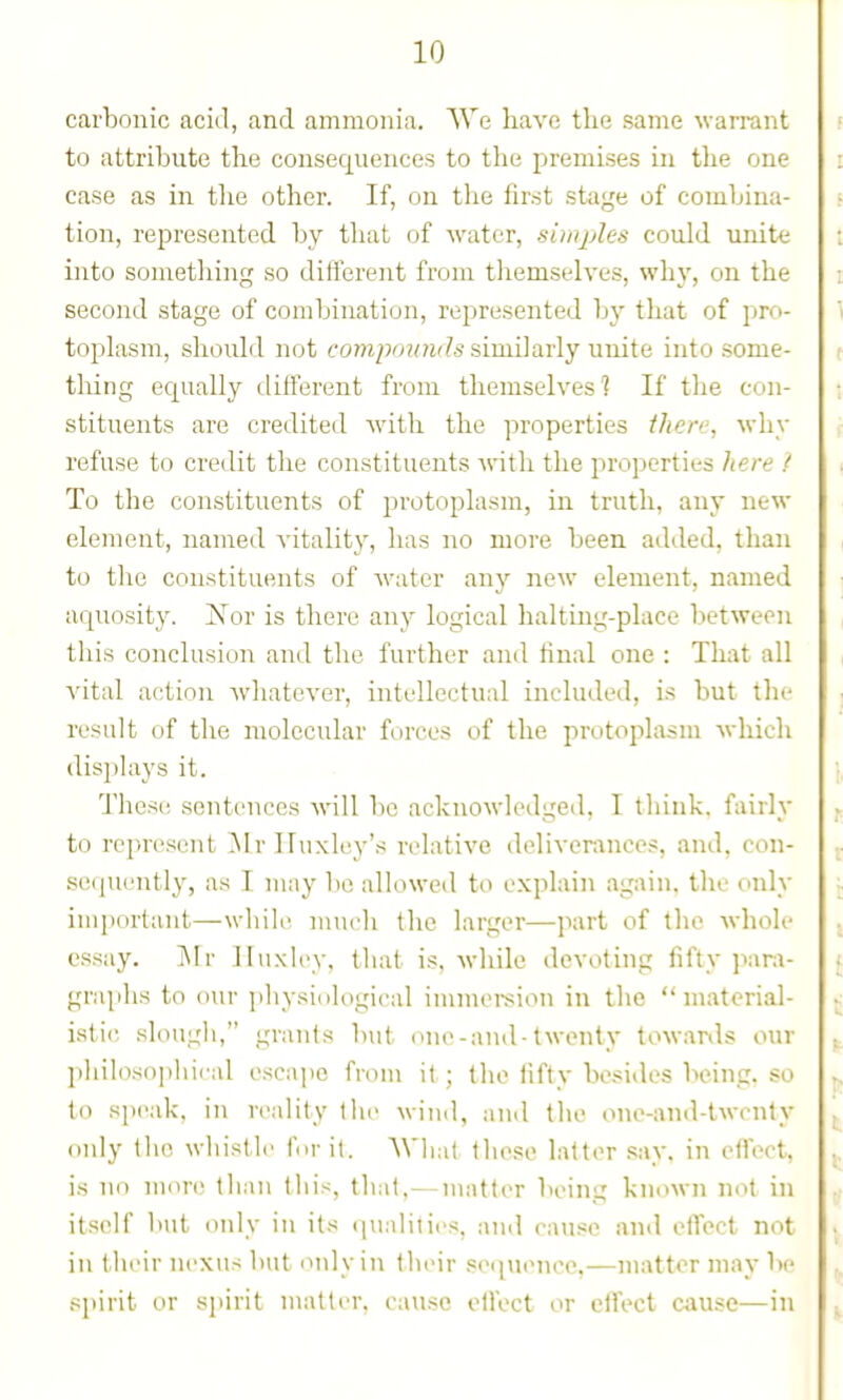 carbonic acid, and ammonia. We have the same warrant to attribute the consequences to the premises in the one case as in the other. If, on the first stage of combina- tion, represented by that of water, simples could unite into something so difterent from tliemselves, why, on the second stage of combination, represented by that of j^ro- toplasm, should not co??i2J'>?/?i'?5 similarly unite into some- tliing equally tlifferent from themselves] If the con- stituents are credited with the properties there, why refuse to credit the constituents with the properties here { To the constituents of protoplasm, in truth, any new element, named A'itality, has no more been added, than to the constituents of water any new element, named aquosity. Is^or is there any logical halting-place between this conclusion and the further and final one : That all vital action whatever, intellectual included, is but the result of the molecular forces of the protoplasm which displays it. These sentences will be acknowledged. T think, fairly to represent ^Ir Huxley's relative deliverances, and, con- se(iuently, as I may bo allowed to explain again, the only imjiortant—while much the larger—part of the whole essay. j\Ir lltixley, tliat is. while devoting fifty para- graphs to our i)liysi(ilogical immei-sion in the material- istic slougli, grants but one-and-twenty towanls our philoso])lii( al escape from it ; the fifty besides being, so to speak, in n'ality tlic wind, and the one-and-twcnly only the whistle fn-it. Wliat tliese latter say. in efloct, is no more than this, that,— matter being known not in itself l)ut only in its qualiiies, and cause and effect not in their nexus but only in their se([uencc,—matter may be spirit or spirit matter, cavi.se olfect or ciTect cause—in