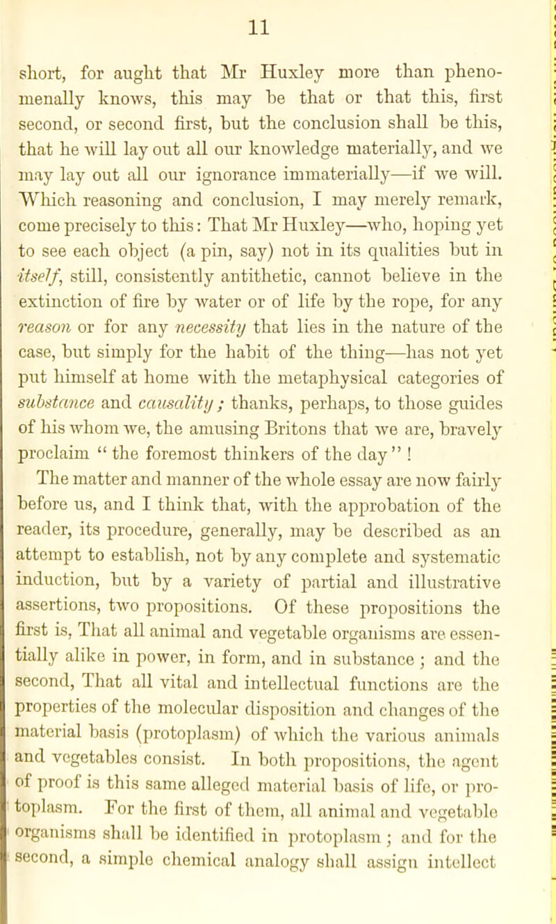 short, for auglit that Mr Huxley more than pheno- menally knows, this may he that or that this, first second, or second first, but the conclusion shall be this, that he -will lay out all our knowledge materially, and we may lay out all our ignorance immaterially—if we Avill. Which reasoning and conclusion, I may merely remark, come precisely to this: That Mr Huxley—who, hoping yet to see each object (a pin, say) not in its qualities but in itself, still, consistently antithetic, cannot believe in the extinction of fire by water or of life by the rope, for any reason or for any necessity that lies in the nature of the case, but simply for the habit of the thing-—has not yet put himself at home with the metaphysical categories of substance and causality ; thanks, perhaps, to those guides of his whom we, the amusing Britons that we are, bravely proclaim  the foremost thinkers of the day ! The matter and manner of the whole essay are now fairly before us, and I think that, with the approbation of the reader, its procedure, generally, may be described as an attempt to establish, not by any complete and systematic induction, but by a variety of partial and illustrative assertions, two propositions. Of these propositions the first is, That all animal and vegetable organisms are essen- tially alike in power, in form, and in substance ; and the second. That all vital and intellectual functions are the properties of the molecidar disposition and changes of the material basis (protoplasm) of which the various animals and vegetables consist. In both propositions, the agent of proof is this same alleged material basis of life, or pro- toplasm. For the first of them, all animal and vegetable organisms shall be identified in protoplasm ; and for the second, a simple chemical analogy shall assigu intellect