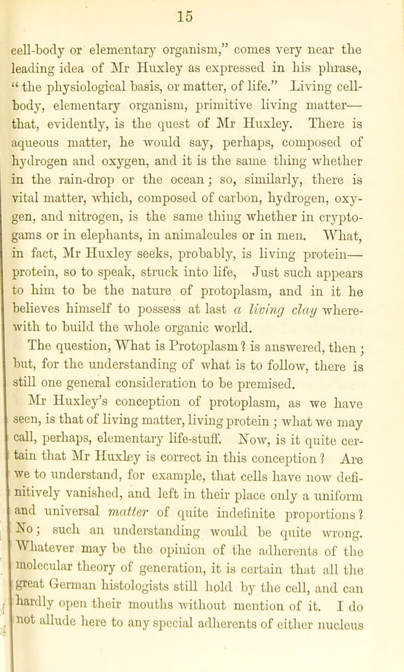 cell-body or elementary organism, comes very near the leading idea of Mr Huxley as expressed in his plu'ase,  the physiological hasis, or matter, of life. Living cell- body, elementary organism, primitive living matter— that, evidently, is the quest of Mr Huxley. There is aqueous matter, he would say, perhaps, composed of hydrogen and oxygen, and it is the same tiling whether in the rain-drop or the ocean; so, similarly, there is vital matter, which, composed of carbon, hydrogen, oxy- gen, and nitrogen, is the same thing whether in crj'j^to- gams or in elephants, in animalcules or in men. What, in fact, Mr Huxley seeks, probably, is living protein— protein, so to speak, struck into hfe. Just such apjDears to him to be the nature of protoplasm, and in it he believes himself to possess at last a living clay where- with to build the whole organic world. The question. What is Protoplasm % is answered, then ; but, for the understanding of what is to follow, there is stUl one general consideration to be premised. Mr Huxley's conception of protoplasm, as we have seen, is that of living matter, living protein; what we may call, perhaps, elementary life-stuff. Now, is it quite cer- tain that Mr Huxky is correct in this conception % Ai-e we to understand, for example, that cells have now defi- ; nitively vanished, and left in theii- place only a uniform and universal matter of quite indefinite proportions? No; such an understanding would be quite wrong. Whatever may be the opinion of the adherents of the molecular theory of generation, it is certain that all the great German histologists still hold by tlie cell, and can hardly open their mouths without mention of it. I do mot allude here to any special adherents of either nucleus