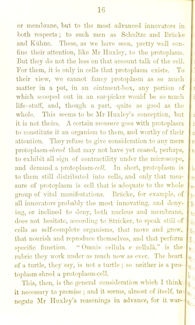 or membrane, but to the most advanced innovators in both respects; to such men as Schultze and Eriicke and Kuhnc. These, as we have seen, pretty well con- fine tlieir attention, like ^Ir Huxley, to the protoplasm. But they do not the less on that account talk of the cell, ror them, it is only in cells that protoplasm exi.sts. To their view, we cannot fancy protoplasm as so much matter in a pot, in an ointment-box, anj- portion of which scooped out in an ear-picker would be so much life-stuff, and, though a part, quite as good as the whole. This seems to be iNIr Huxle}''s conception, but it is not theirs. A certain measure goes with protoplasm to constitute it an organism to them, and worthy of their attention. They refuse to give consideration to any mere protoi)lasra-s/;?-e(^ that may not have yet ceased, perhaps, to exhilut all sign of contractility under the microscope, and demand a protoplasm-rp//. Tn short, protophism i.*? to tliem still distributed into cells, and only that mea- sure of ])ruto])lasm is cell that is adequate to the whole group of vital manifestations. Pu'iicke, for example, of all inno\'at(U's jiroliably tlio most innovating, and deny- ing, or inclined to deny, both nucleus and membrane, does not liesitate, according to Strieker, to speak still of cells as self-complete organisms, that move and grow, that nourish and reproduce themselves, and that perform speciiic function.  Chnnis cellula o cellula. is the rubric they work under as nnicli now as ever. The heart of a turtle, they say, is not a turtle ; so neither is a pro- toplasm-shred a protoplasm-cell. This, then, is the general con.'iideration which I think, it necessary to premise ; and it seem.«!, almost of itself, to • negate Mr Huxley's reasonings in advance, for it war--