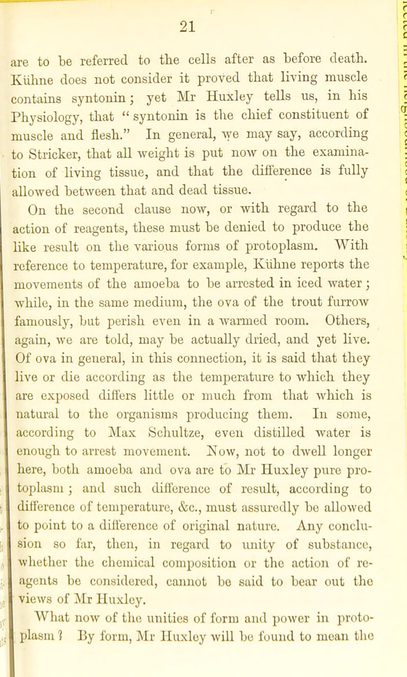 are to be referred to the cells after as before death. Kiihne does not consider it proved that living muscle contains syntouin; yet Mr Huxley tells us, in his Physiology, that  syntonin is tlie chief constituent of muscle and flesh. In general, we may say, according to Strieker, that all weight is put now on the examina- tion of living tissue, and that the difference is fully allowed between that and dead tissue. On the second clause now, or with regard to the action of reagents, these must be denied to produce the like result on the various forms of protoplasm. With reference to temperature, for example, Klilane reports the movements of the amoeba to be arrested in iced water ; while, in the same medium, the ova of the trout farrow famously, but perish even in a Avarmed room. Others, again, we are told, may be actually dried, and yet live. Of ova in general, in this connection, it is said tliat they live or die according as the temperature to which they are exposed differs little or much from that which is natural to the organisms producing them. In some, according to Max Schultze, even distilled water is enough to arrest movement. ISIow, not to dAvell longer here, both amoeba and ova are to Mr Huxley pure pro- toplasm ; and such difference of result, according to difference of temperature, &c., must assuredly be allowed to point to a difference of original nature. Any conclu- sion so far, then, in regard to unity of substance, whether the chemical composition or the action of re- agents be considered, cannot bo said to bear out the views of Mr Huxley. What now of the unities of form and power in proto- plasm 1 By form, Mr Huxley will be found to mean the