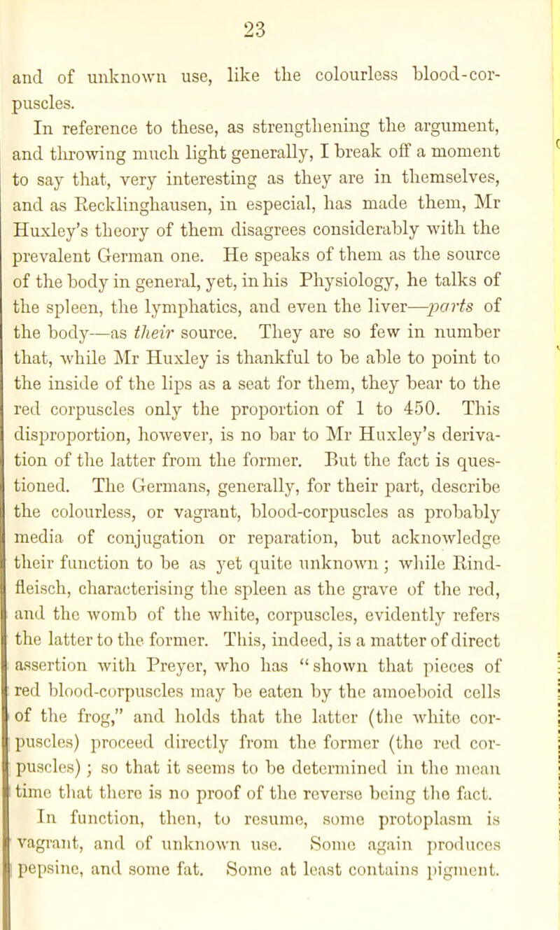 and of unknown use, like the colourless blood-cor- puscles. In reference to these, as strengthening the argument, and tlirowing much light generally, I break oif a moment to say that, very interesting as they are in themselves, and as Eecklinghausen, in especial, has made them, Mr Huxley's theory of them disagrees considerably with the prevalent German one. He speaks of them as the source of the body in general, yet, in his Physiology, he talks of the spleen, the lymphatics, and even the liver—parts of the body—as their source. They are so few in number that, while Mr Huxley is thankful to be able to point to the inside of the lips as a seat for them, they bear to the red corpuscles only the proportion of 1 to 450. This disproportion, however, is no bar to Mr Huxley's deriva- tion of the latter from the former. But the fact is ques- tioned. The Germans, generally, for their part, describe the colourless, or vagrant, blood-corpuscles as probably media of conjugation or reparation, but acknowledge their function to be as yet quite unknown ; wliile Rind- fleisch, characterising the spleen as the grave of the red, and the womb of the white, corpuscles, evidently refers the latter to the former. This, indeed, is a matter of direct assertion with Preyer, who has  shown that pieces of red blood-corpuscles may be eaten by the amoeboid cells of the frog, and holds that the latter (the white cor- puscles) proceed directly from the former (the red cor- puscles) ; so that it seems to be determined in the mean ' time that tliero is no proof of the reverse being the fact. In function, then, to resume, some protoplasm is ' vagrant, and of unknown use. Sonic again produces pepsine, and some fat. Some at least contains pigment.