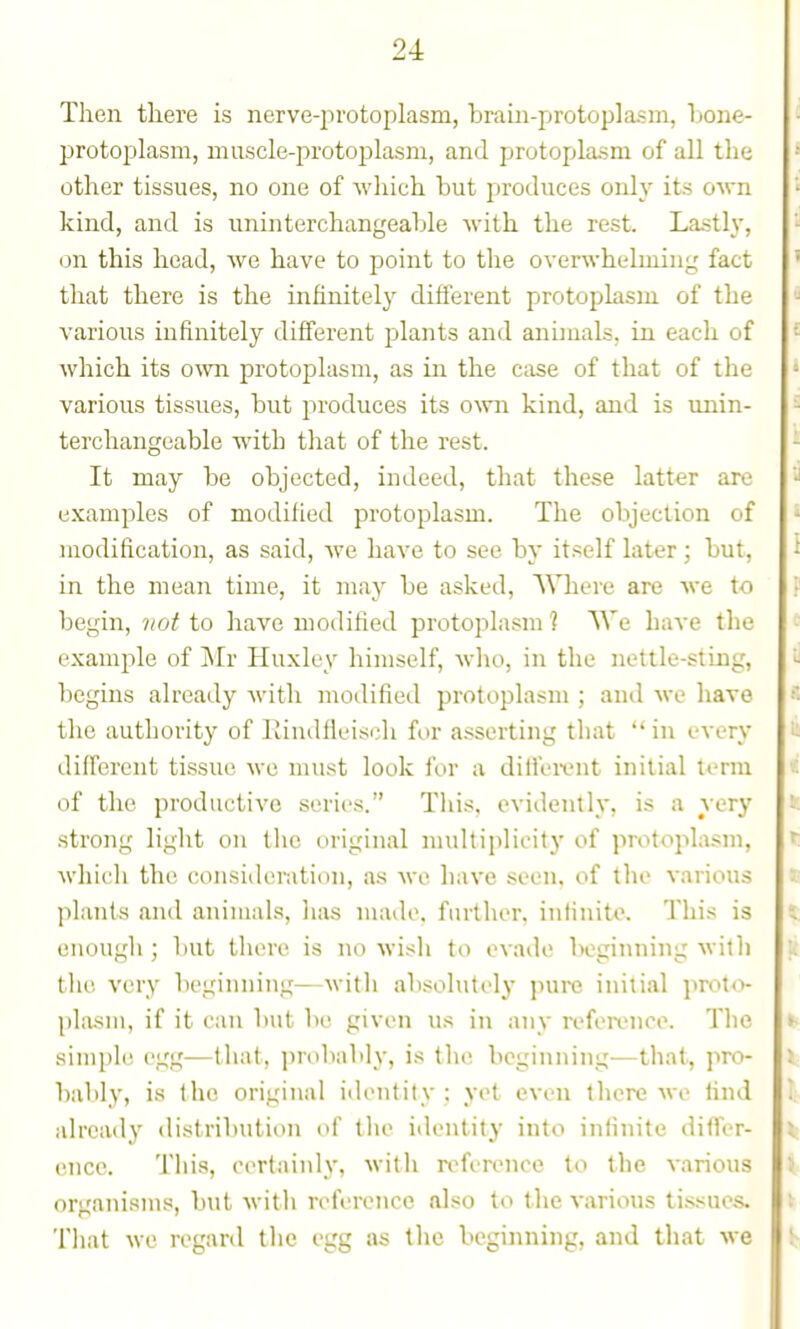 Then tliere is nerve-protoplasm, brain-pirotoplasm, Tjone- protoplasm, muscle-protoplasm, and protoplasm of all the other tissues, no one of which tut produces oidy its own kind, and is uninterchangeahle Avith the rest. Lastly, on this head, we have to point to the overwhelming fact that there is the infinitely different protoplasm of the various infinitely different plants and animals, in each of Avhich its ovm protoplasm, as in the case of that of the various tissues, hut produces its own kind, and is unin- terchangeable with that of the rest. It may be objected, indeed, that these latter are examples of modified protoplasm. The objection of modification, as said, we have to see by itself later; but, in the mean time, it may be asked, AVheie are we to begin, not to have modified protoplasm ? We have the example of Mr Huxley himself, Avho, in the nettle-sting, begins already with modified protoplasm ; and we have the authority of Rindfieisidi for asserting that  in every different tissue we must look for a ditfei-ent initial liTm of the productive series. Tliis, evidently, is a very strong light on the original multiplicity of protoplasm, which the consideration, as we have seen, of the various plants and animals, has made, further, inlinito. This is enough; but there is no wisli to evade beginning with the very beginning—with absolutely pure initial proto- plasm, if it can but be given u.s in any reference. The siuiple egg—that, proliably, is the beginning—that, pro- bably, is the original identity ; yet even there we find already distribution of tlie identity into infinite differ- encc. Tliis, certainly, with reference to the various organisms, but witli reference also to the various ti-ssues. Tliat we regard the egg as the beginning, and that we