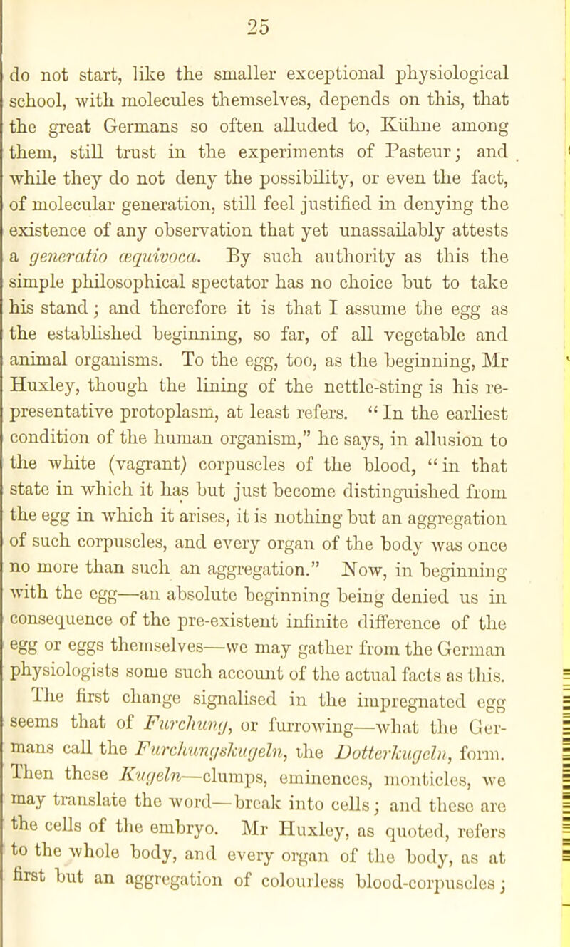 do not start, like the smaller exceptional pliysiological school, with molecules themselves, depends on this, that the great Germans so often alluded to, Kiihne among them, stiU trust in the experiments of Pasteur; and while they do not deny the possibility, or even the fact, of molecular generation, still feel justified in denying the existence of any observation that yet unassailably attests a ge7ieratio cequivoca. By such authority as this the simple philosophical spectator has no choice but to take his stand; and therefore it is that I assume the egg as the established beginning, so far, of aU vegetable and animal organisms. To the egg, too, as the beginning, Mr Huxley, though the lining of the nettle-sting is his re- presentative protoplasm, at least refers.  In the earliest condition of the human organism, he says, in allusion to the white (vagrant) corpuscles of the blood, in that state in which it has but just become distinguished from the egg in which it arises, it is nothing but an aggregation of such corpuscles, and every organ of the body was once no more than such an aggregation. Now, in beginning with the egg—an absolute beginning being denied us in consecLuence of the pre-existent infinite difference of the egg or eggs themselves—we may gather from the German physiologists some such account of the actual facts as this. The first change signalised in the impregnated egg seems that of Furchumj, or furrowing—what the Ger- mans call the Furchicm/sJcugeln, the Dotterlcugchi, form. Then these Kucjeln—clumps, eminences, monticles, we may translate the word—break into cells; and these are the cells of the embryo. Mr Huxley, as quoted, refers to the whole body, and every organ of the body, as at first but an aggregation of colourless blood-corpuscles;