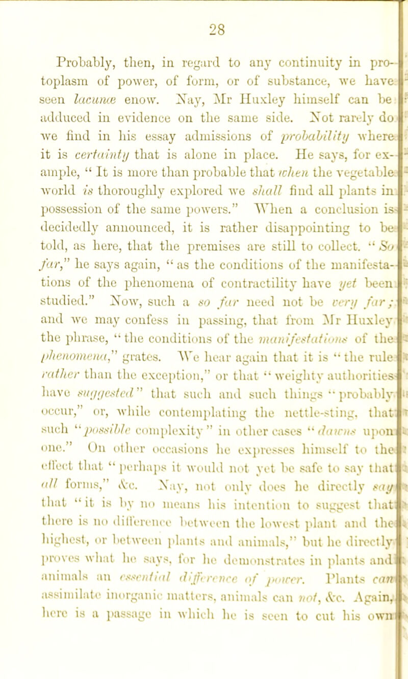 Protably, then, in regard to any continuity in pro- toplasm of power, of form, or of substance, we Lave seen laciime enow, ^ay, i^Ir Huxley himself can Ije adduced in evidence on the same side. ZSot rarely do we find in his essay admissions of prohaliility where it is certainty that is alone in place. He says, for ex- ample,  It is more than probable that iclitn the vegetable Avorld /;> tliorouglily explored Ave sludl find all plants in possession of the same powers. AVhen a conclusion is- tlecidedly announced, it is rather disappointing to be told, as here, that the premises are still to collect.  So far he says again,  as the conditions of the manifesta- tions of the phenomena of contractility have yet been, studied. jS'ow, such a do far need not be very far; and we may confess in passing, that from Mr Huxley the plirase, the conditions of the manife^tatiuuf of the l/henoniena, grates. AVe hear again that it is  the rule rather than the exception, or that weighty authorities have {••iKj/jei^/ed that such and such things'• probaldy occur, or, while contemplating the nettle-.^ting. that- such ^;(;*-677V(' complexity in other cases ilaini.-- upon one. On other occasions he expresses himself to the cU'ect tliat  perhaps it would not yet be safe to say that a/t forms, .Vc. Xay, not unly does he directly i^ay that it is by no means his intention to suggest tliat tliero is no dilferem e between the lowe.st plant and the highest, or between j.lants and animals, but he directly proves wliat he says, for lie demonstrates in ]ilants and' animals an e.-'seiitial (Jifferrnce (f pmrcr. Plants can assimilate inorganic matters, animals can not, kc. Again, here is a i)assage in which lie is seen to cut his own