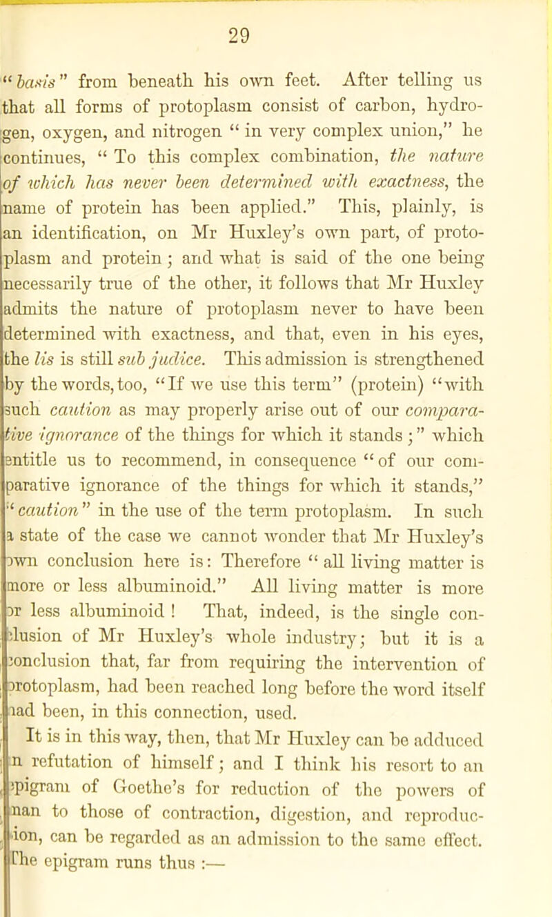 'hems from beneath Ms own feet. After telling us that all forms of protoplasm consist of carbon, hydro- :gen, oxygen, and nitrogen  in very complex union, he continues,  To this complex combination, the nature of which has never been determined with exactness, the name of protein has been applied. This, plainly, is an identification, on Mr Huxley's own part, of proto- plasm and protein; and what is said of the one being necessarily true of the other, it follows that Mr Huxley admits the nature of protoplasm never to have been determined with exactness, and that, even in his eyes, the lis is still suh judice. This admission is strengthened by the words,too, If Ave use this term (protein) with such caution as may properly arise out of our compara- tive ignorance of the things for which it stands ; which sntitle us to recommend, in consequence  of our com- parative ignorance of the things for which it stands, caution  in the use of the term protoplasm. In such a state of the case we cannot wonder that Mr Huxley's Dwn conclusion here is: Therefore  all living matter is more or less albuminoid. All living matter is more Dr less albuminoid ! That, indeed, is the single con- clusion of Mr Huxley's whole industry; but it is a jonclusion that, far from requiring the intervention of orotoplasm, had been reached long before the word itself lad been, in this connection, used. It is in this way, then, that Mr Huxley can be adduced m refutation of himself; and I think his resort to an jpigram of Goethe's for reduction of the powers of nan to those of contraction, digestion, and rcproduc- lion, can be regarded as an admission to the same effect. Hie epigram runs thus :—