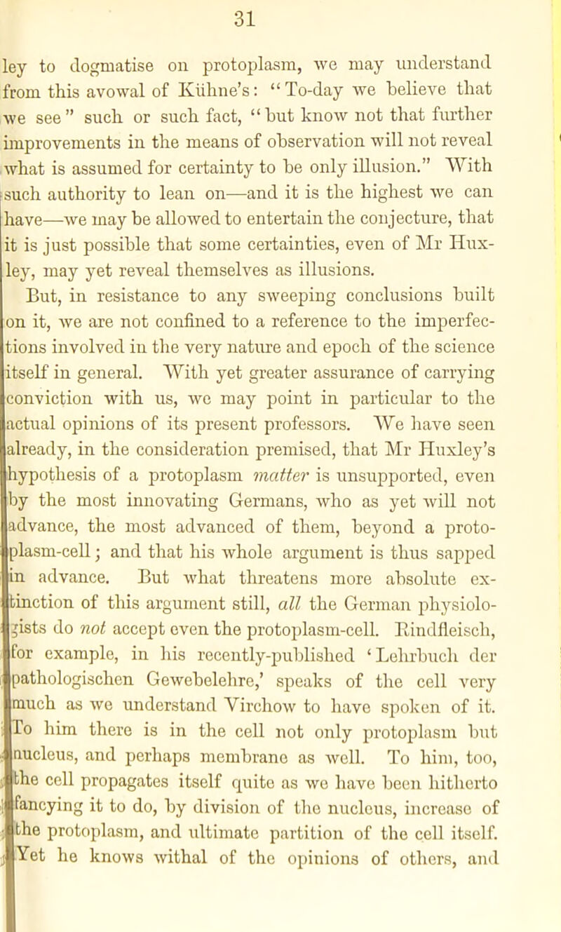 ley to dogmatise on protoplasm, we may understand from this avowal of Kiihne's:  To-day we believe that we see  such or such fact,  but know not that further improvements in the means of observation will not reveal what is assumed for certainty to be only illusion. With such authority to lean on—and it is the highest we can have—we may be allowed to entertain the conjecture, that it is just possible that some certainties, even of Mr Hux- ley, may yet reveal themselves as illusions. But, in resistance to any sweeping conclusions built on it, we are not confined to a reference to the imperfec- tions involved in the very nature and epoch of the science itself in general. With yet greater assurance of carrying conviction with us, wc may point in particular to the actual opinions of its present professors. We have seen already, in the consideration premised, that Mr Huxley's hypothesis of a protoplasm matter is unsupported, even by the most innovating Germans, who as yet will not advance, the most advanced of them, beyond a proto- plasm-cell ; and that his whole argument is thus sapped in advance. But what threatens more absolute ex- tinction of this argument still, all the German physiolo- ,'ists do not accept even the protoplasm-cell. Eindfleisch, for example, in his recently-published 'Lehrbuch der pathologischcn Gewebelehre,' speaks of the cell very much as we understand Virchow to have spoken of it. To him there is in the cell not only protoplasm but nucleus, and perhaps membrane as well. To him, too, the cell propagates itself quite as we have been hitherto fancying it to do, by division of the nucleus, increase of the protoplasm, and ultimate partition of the cell itself. Yet he knows -withal of the opinions of others, and