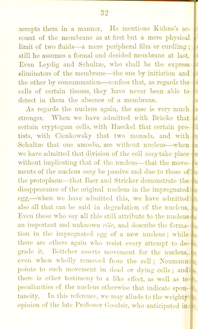 accepts them in a mannt-r. lie mentions Kuhne's ac- count of the memhrane as at first hut a mere physical limit of two fluids—a mere peripheral film or curdling ; still he assumes a formal and decided memhrane at last. Even Leydig and Schultze, who shall he tlie express eliminators of the memhrane—tlie one hy initiation and the other hy consummation—confess that, as regards the cells of certain tissues, they have never heeu aljle to detect in them the ahsence of a memhrane. As regards the nucleus again, the case is very much stronger. When we have admitted with Briicke that certain cryptogam cells, with Haeckel that certain pro- tists, with Cienkowsky that two monads, and with Schultze that one amoeha, arc without nucleus—when we have admitted that division of the cell 7nay take place witlu)ut implicating that of the nucleus—that the move- ments of the nucleus mai/ he passive and due to those of the protoplasm—that Bacr and Strieker demonstrate the disaiipcarance of the original nucleus in the impregnated! egg,—when we liavc aihuitted this, we have admitt<?d also all that can be said in degradation of the nucleus. Even those who say all tliis still attrihute to tlu^ nucleus- an important and unknown rnlc, and describe the forma- tion in the impregnated egg of a new nucleus ; while there are ntliers again who resist every attempt to de-- grade it. Uottelier asserts movement for the nucleus, even when -wholly removed from the cell; Xeumann. points to sucli moveniei\t in deail or dying ccUs : andi there is other testimony to a like elfcct, as well as tO' l>cculiarities of the nucleus otberM-ise thai indic^ate spon- taneity. In this reference, we may allude to the weiglity opinion of tlie late Professor Goodsir, who anticipated in h