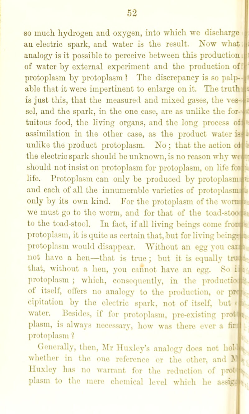 so much hydrogen and oxygen, into which we discharge an electric spark, and water is the result. iSow wliat analogy is it possible to perceive between this production of water by external experiment and the production off protoplasm by j^rotoplasm 1 The discrepancy is so palp- able that it were impertinent to enlarge on it. The truthi fi is just this, that the measured and mixed gases, the ves- sel, and the spark, in the one case, are as unlike the for- tuitous food, the living organs, and the long process of assimilation in the other case, as the product water is; unlike the product protoplasm. Xo ; that the action ol the electric spark should be unkuomi, is no reason why wc should not insist ou protoplasm for protoplasm, on life foj life. Protoplasm can only be produced by protoplasm and each of all the innumerable varieties of prot-oj^lasm: k only by its oM-n kind. For the protoplasm of the wiinr Ave must go to the worm, and for that of the toad-stoo to the toad-stool. In fact, if all living beings come from iti, protoplasm, it is quite as certain that, but for living beingg let protoplasm would disai)iiear. Without an egg you car not have a hen—that is true ; but it is equally tru that, Avithout a hen, you cannot have an egg. So i protoplasm ; whicli, ccmsoquently. in iho productia |. of itself, oilers no analogy to the production, or pw cipitation by tlio electric spark, not of itself, but * A\'atcr. Besides, if for ])rotoplasm, prc-oxisting prot< t- plasm, is always necessary, how was there over a tir proto|)lasiu ? (leiieially, then, Mr Huxley's analogy does not hoi Avliether in the one reference or tlie other, and K Huxley has no warrant for the reduction of profc ^ plasui to the mere chemical level which he as.sigii