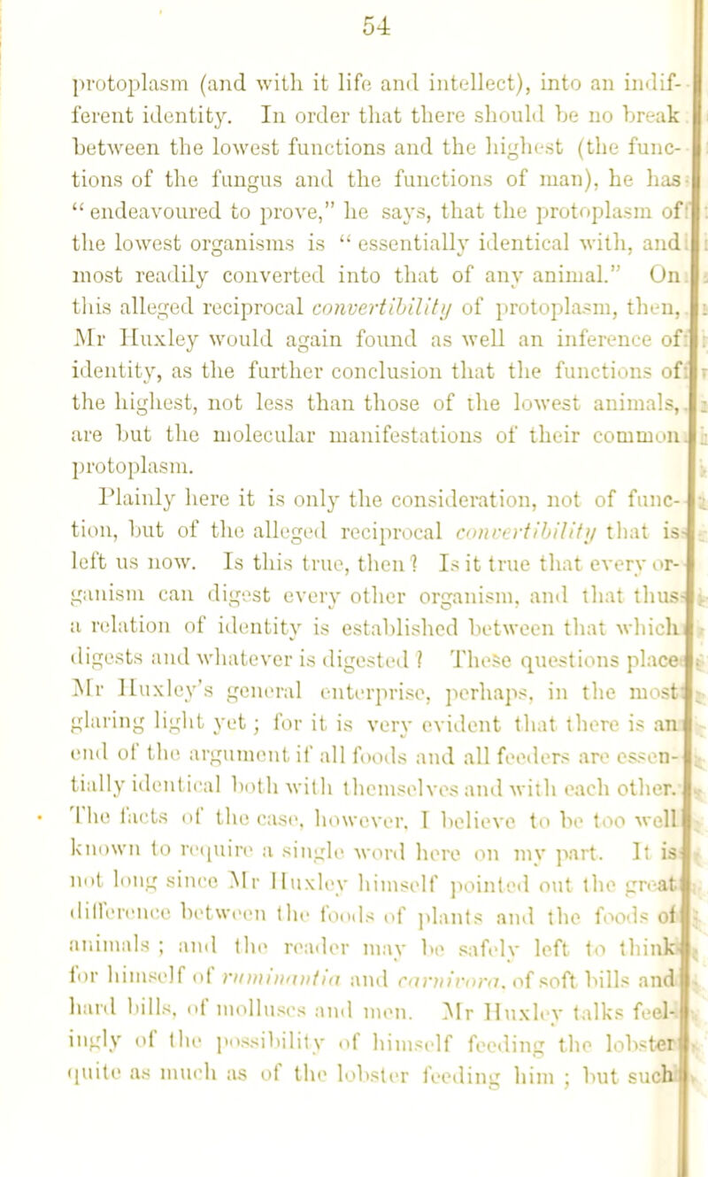 protoplasm (and with it life ami intellect), into an imlif- ferent identity. In order that there should be no break between the lowest functions and the highest (the func- tions of the fungus and the functions of man), he has-  endeavoured to prove, he says, that the protoplasm of: the lowest organisms is essentially identical with, ajid. most readily converted into that of any animah On. this alleged reciprocal convertibility of protopla.sni, then, Mr Huxley would again found as well an inference of identity, as the further conclusion that the functions of the highest, not less than those of the lowest animal are but the molecular manifestations of their commuii protoplasm. Plainly here it is only the consideration, not of fane tion, but of the alleged reciprocal Cdiireytihilifif that is left us now. Is this true, then'? Is it true that every or- ganism can digest every other organism, and that thus a relation of identity is established lietween that which iligests and whatever is digested ! These questions placet ^' ]\rr Huxley's general enterprise, perhap.*, in the most: ^ glaring light yet; for it is very evident that there is an ^ end of the argument if all foods and all feeders are essen- tially identical both with themselves and with each other. The liicts of the case, however. I believe to be too well known to reipiire a single word here on my part. It is not long since Mr liiixlcy himself jiointed out the great dilference between the foods of jtlants and the foods oi ^ aiiimals ; ami the reader may be safely left to thinld |. for himself of rnminnviia and rnniimm. of soft bills and' hanl bills, of molluscs and men. Mr Huxley talks feel- ingly of the jio.ssil.ility of himself feeding the lobster (juile as much as of the lobsti>r feediui: him : but suchi »