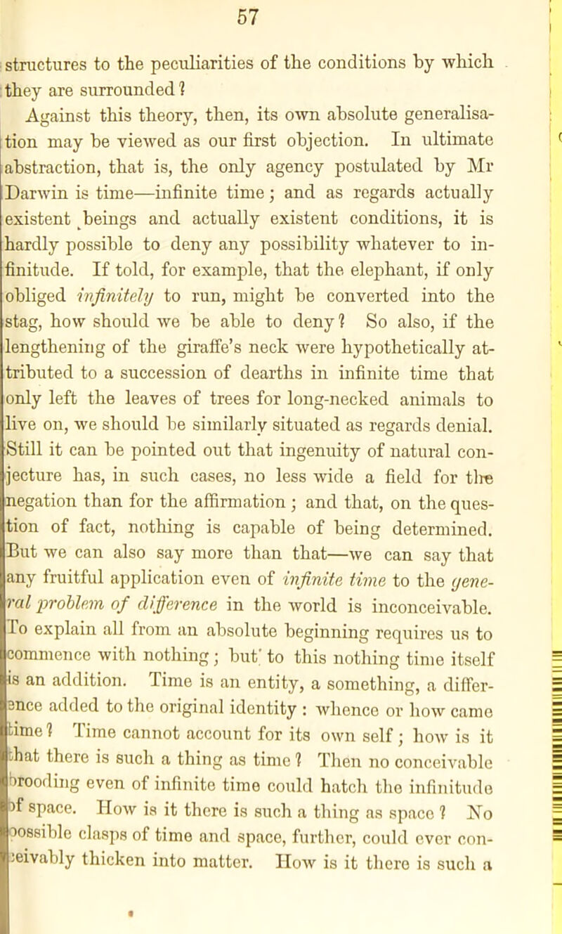 structures to the peculiarities of the conditions by which ithey are surrounded? Against this theory, then, its own absolute generalisa- tion may be viewed as our first objection. In ultimate abstraction, that is, the only agency postulated by Mr Darwin is time—infinite time; and as regards actually existent beings and actually existent conditions, it is hardly possible to deny any possibility whatever to in- finitude. If told, for example, that the elephant, if only obliged infinitely to run, might be converted into the stag, how should we be able to deny 1 So also, if the lengthening of the giraffe's neck were hypothetically at- tributed to a succession of dearths in infinite time that only left the leaves of trees for long-necked animals to live on, we should be similarly situated as regards denial. Still it can be pointed out that ingenuity of natural con- jecture has, in such cases, no less wide a field for tire negation than for the affirmation; and that, on the ques- tion of fact, nothing is capable of being determined. But we can also say more than that—we can say that any fruitful application even of infinite time to the (jene- ral jyroblem of difference in the world is inconceivable. To explain all from an absolute beginning requires us to commence with nothing ; but; to this nothing time itself is an addition. Time is an entity, a something, a differ- ence added to the original identity : whence or how came time 1 Time cannot account for its own self; how is it that there is such a thing as time 1 Then no conceivable brooding even of infinite time could hatch the infinitude bf space. How is it there is such a thing aa space ? No oossiblo clasps of time and space, further, could ever con- ieivably thicken into matter. How is it there is such a