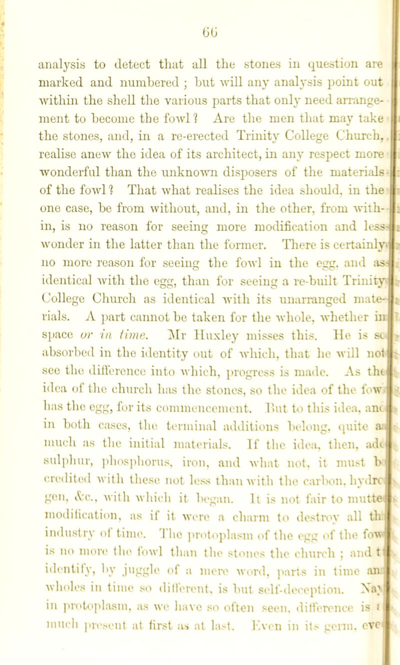 analysis to detect tluit all the stones in question are marked and numbered ; but ^vill any analysis ijoint out within the shell the various parts that only need arrange- ment to become the fowl? Are the men that may take the stones, and, in a re-erected Trinity College Church, realise anew the idea of its architect, in any respect more wonderful than the unkno'vyn disposers of the materials- of the fowl 1 That what realises the idea should, in the one case, be from without, and, in tlie other, from Anlli- in, is no reason for seeing more modification and less wonder in tlie latter than tlie former. Tlierc is certainly no more reason for seeuifr the fowl in the ena. and tis identical with the egg, than for seeiug a re-built Trinity College Church as identical Avith its unarranged mate- rials. A ])art cannot be taken for the whole, whether in space or in. iiine. ~Mv Huxley misses thi?. Ho is sc absorbed in the identity out of which, that he will not sec the dillerence into which, progress is made. As thi idea of the church has the stones, so the idea of the fow lias the egg, for its commencement. l>ut U) this idea, ano | in both cases, tht; terminal additions belong, quite much as the initial matiMials. If the idea, tlien, adc sulphur, ])hiis])liorus, iron, and wliat not. it must b credited Avitli tliese not less than with tlie carbon, hydro gen. A-c, witli wliicli it began. It is not fair to mutter modilication. ;is if it were a charm to de.-^troy all thi iuihistry of time. Tlic ju-otoplasm of tlie egg of the fow I is no more the Inwl than the stones the church ; and t identify, by juggle of a mere Mord, parts in time aai wholes in time so ditlerent. is but self-deception. in protoplasm, as we have so often seen, ditierencc is i much ]iie.-ient at first as at last. Even in its germ, eve ir