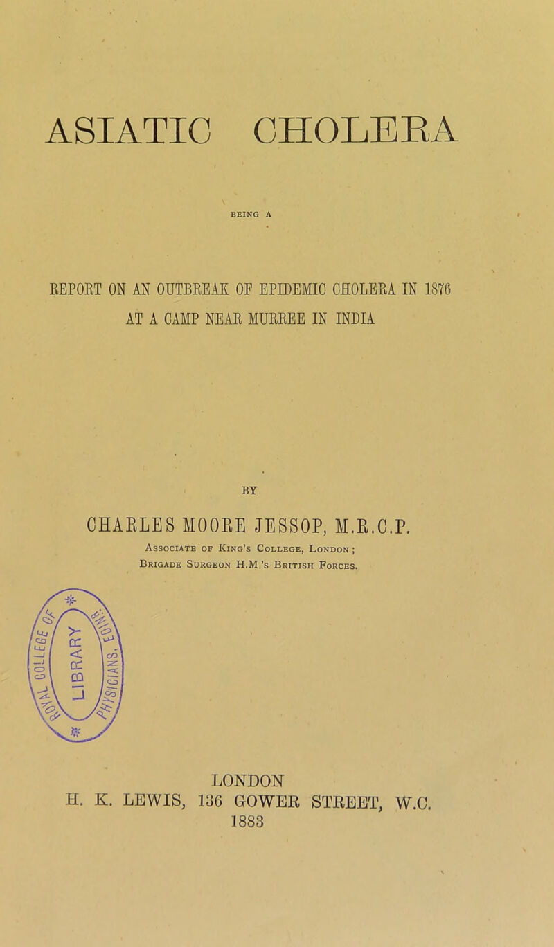 ASIATIC CHOLERA BEING A KEPORT ON AN OUTBREAK OE EPIDEMIC CHOLERA IN 1870 AT A CAMP NEAR MURREE IN INDIA BY CHAELES MOOEE JESSOP, M.E.C.P. Associate of King’s College, London ; Brigade Surgeon H.M.’s British Forces, LONDON H. K. LEWIS, 136 GO WEE STEEET, W.C. 1883
