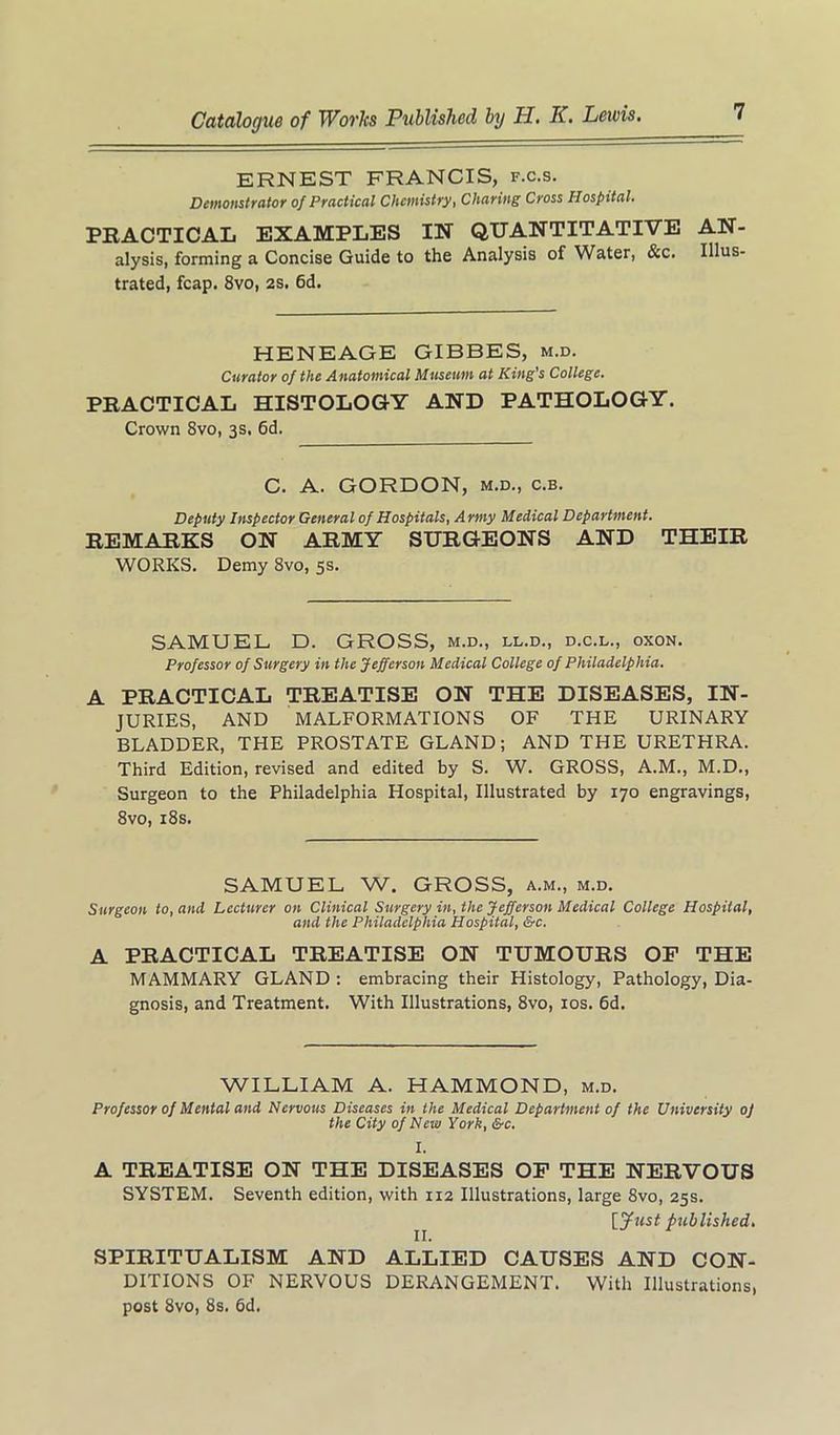 ERNEST FRANCIS, f.c.s. Demonstrator of Practical Chemistry, Charing Cross Hospital. PRACTICAL EXAMPLES IN QUANTITATIVE AN- alysis, forming a Concise Guide to the Analysis of Water, &c. Illus- trated, fcap. 8vo, 2S. 6d. HENEAGE GIBBES, m.d. Curator of the Attatomical Mttseum at King's College. PRACTICAL HISTOLOGY AND PATHOLOGY. Crown 8vo, 3s, 6d. C. A. GORDON, M.D., c.B. Deputy Inspector General of Hospitals, A rmy Medical Department. REMARKS ON ARMY SURGEONS AND THEIR WORKS. Demy 8vo, 5s. SAMUEL D. GROSS, m.d., ll.d., d.c.l., oxon. Professor of Surgery in the Jefferson Medical College of Philadelphia. A PRACTICAL TREATISE ON THE DISEASES, IN- JURIES, AND MALFORMATIONS OF THE URINARY BLADDER, THE PROSTATE GLAND; AND THE URETHRA. Third Edition, revised and edited by S. W. GROSS, A.M., M.D., Surgeon to the Philadelphia Hospital, Illustrated by 170 engravings, 8vo, i8s. SAMUEL W. GROSS, a.m., m.d. Surgeon to, and Lecturer on Clinical Surgery in, the Jefferson Medical College Hospital, and the Philadelphia Hospital, &c. A PRACTICAL TREATISE ON TUMOURS OF THE MAMMARY GLAND : embracing their Histology, Pathology, Dia- gnosis, and Treatment. With Illustrations, 8vo, los. 6d. WILLIAM A. HAMMOND, m.d. Professor of Mental and Nervous Diseases in the Medical Department of the University oj the City of New York, &c. I. A TREATISE ON THE DISEASES OF THE NERVOUS SYSTEM. Seventh edition, with 112 Illustrations, large 8vo, 25s. [yust published. SPIRITUALISM AND ALLIED CAUSES AND CON- DITIONS OF NERVOUS DERANGEMENT. With Illustrations, post 8vo, 8s. 6d.