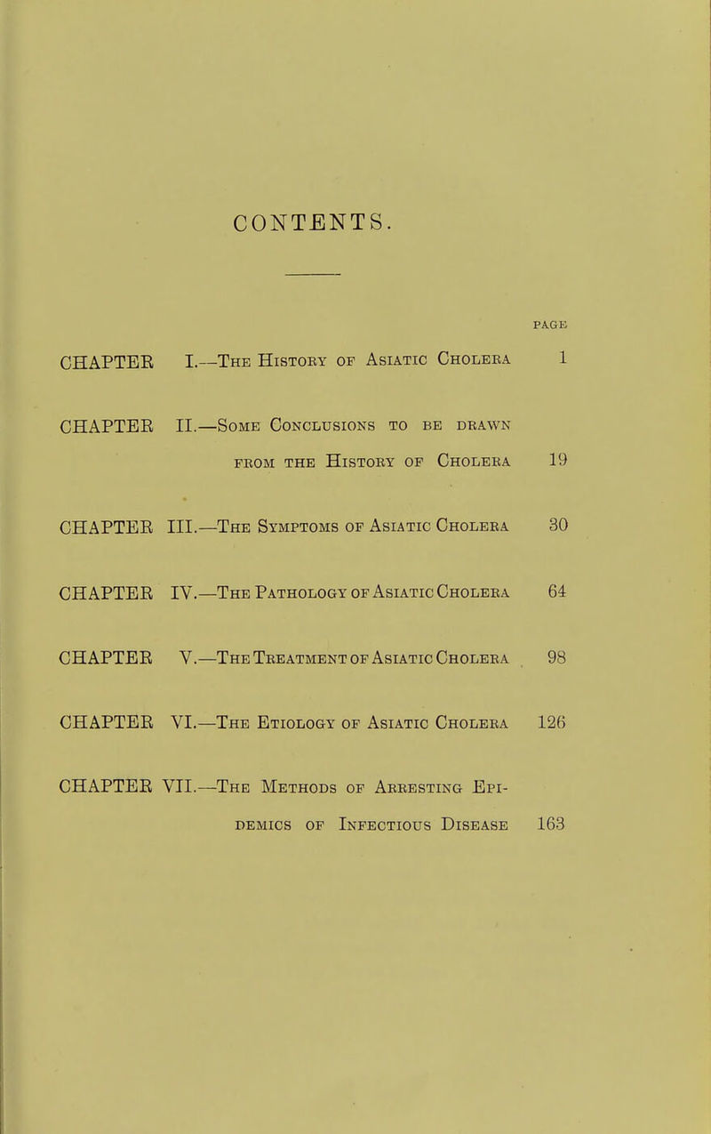 CONTENTS. PAGE CHAPTEE I.—The History of Asiatic Choleea 1 CHAPTER II.—Some Conclusions to be drawn from the History of Cholera 19 CHAPTEE III.—The Symptoms of Asiatic Cholera 30 CHAPTEE IV.—The Pathology of Asiatic Cholera 64 CHAPTEE V.—The Treatment OF Asiatic Cholera 98 CHAPTEE VI.—The Etiology of Asiatic Cholera 126 CHAPTEE VII.—The Methods of Arresting Epi- demics OF Infectious Disease 163