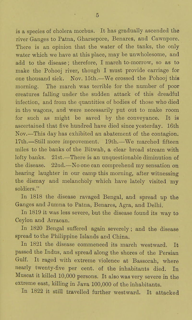 is a species of cholera morbus. It has gradually ascended the river Ganges to Patna, Gharsepore, Benares, and Cawnpore. There is an opinion that the water of the tanks, the only- water which we have at this place, may be unwholesome, and add to the disease; therefore, I march to-morrow, so as to make the Pohooj river, though I must provide carriage for one thousand sick. Nov. 15th.—We crossed the Pohooj this morning. The march was terrible for the number of poor creatures falling under the sudden attack of this dreadful infection, and from the quantities of bodies of those who died in the wagons, and were necessarily put out to make room for such as might be saved by the conveyance. It is ascertained that five hundred have died since yesterday. 16th Nov.—This day has exhibited an abatement of the contagion. 17th.—Still more improvement. 19th.—We marched fifteen miles to the banks of the Bitwah, a clear broad stream with lofty banks. 21st.—There is an unquestionable diminution of the disease. 22nd.—No one can comprehend my sensation on hearing laughter in our camp this morning, after witnessing the dismay and melancholy which have lately visited my soldiers. In 1818 the disease ravaged Bengal, and spread up the Ganges and Jumna to Patna, Benares, Agra, and Delhi. In 1819 it was less severe, but the disease found its way to Ceylon and Arracan. In 1820 Bengal suffered again severely; and the disease spread to the PhiHppine Islands and China. In 1821 the disease commenced its march westward. It passed the Indus, and spread along the shores of the Persian Gulf. It raged with extreme violence at Bassorah, where nearly twenty-five per cent, of the inhabitants died. In Muscat it killed 10,000 persons. It also was very severe in the extreme east, killing in Java 100,000 of the inhabitants. In 1822 it still travelled further westward. It attacked