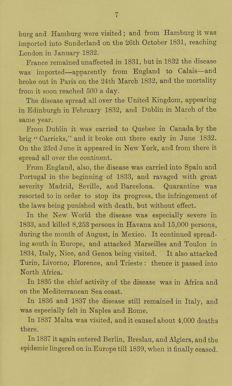 burg and Hamburg were visited ; and from Hamburg it was imported into Sunderland on the 26th October 1831, reaching London in January 1832. France remained unaffected in 1831, but in 1832 the disease was imported—apparently from England to Calais—and broke out in Paris on the 24th March 1832, and the mortality from it soon reached 500 a day. The disease spread all over the United Kingdom, appearing in Edinburgh in February 1832, and Dublin in March of the same year. From Dublin it was carried to Quebec in Canada by the brig Carricks, and it broke out there early in June 1832. On the 23rd Jane it appeared in New York, and from there it spread all over the continent. From England, also, the disease was carried into Spain and Portugal in the beginning of 1833, and ravaged with great severity Madrid, Seville, and Barcelona. Quarantine was resorted to in order to stop its progress, the infringement of the laws being punished with death, but without effect. In the New World the disease was especially severe in 1833, and killed 8,253 persons in Havana and 15,000 persons, during the month of August, in Mexico. It continued spread- ing south in Europe, and attacked Marseilles and Toulon in 1834, Italy, Nice, and Genoa being visited. It also attacked Turin, Livorno, Florence, and Trieste : thence it passed into North Africa. In 1835 the chief activity of the disease was in Africa and on the Mediterranean Sea coast. In 1836 and 1837 the disease still remained in Italy, and was especially felt in Naples and Eome. In 1837 Malta was visited, and it caused about 4,000 deaths there. In 1837 it again entered Berlin, Breslau, and Algiers, and the epidemic lingered on in Europe till 1839, when it finally ceased.
