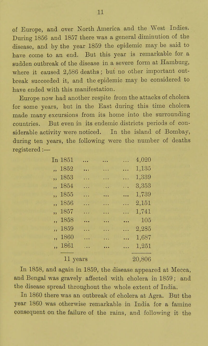 of Europe, and over North America and the West Indies. During 1856 and 1857 there was a general diminution of the disease, and by the year 1859 the epidemic may be said to have come to an end. But this year is remarkable for a sudden outbreak of the disease in a severe form at Hamburg, where it caused 2,586 deaths ; but no other important out- break succeeded it, and the epidemic may be considered to have ended with this manifestation. Europe now had another respite from the attacks of cholera for some years, but in the Bast during this time cholera made many excursions from its home into the surrounding countries. But even in its endemic districts periods of con- siderable activity were noticed. In the island of Bombay, during ten years, the following were the number of deaths registered:— In 1851 4,020 „ 1852 1,135 .„ 1853 1,339 1854 3,353 „ 1855 1,739 „ 1856 2,151 „ 1857 1,741 „ 1858 105 „ 1859 2,285 „ 1860 1,687 „ 1861 1,251 11 years 20,806 In 1858, and again in 1859, the disease appeared at Mecca, and Bengal was gravely affected with cholera in 1859; and the disease spread throughout the whole extent of India. In 1860 there was an outbreak of cholera at Agra. But the year 1860 was otherwise remarkable in India for a famine consequent on the failure of the rains, and following it the