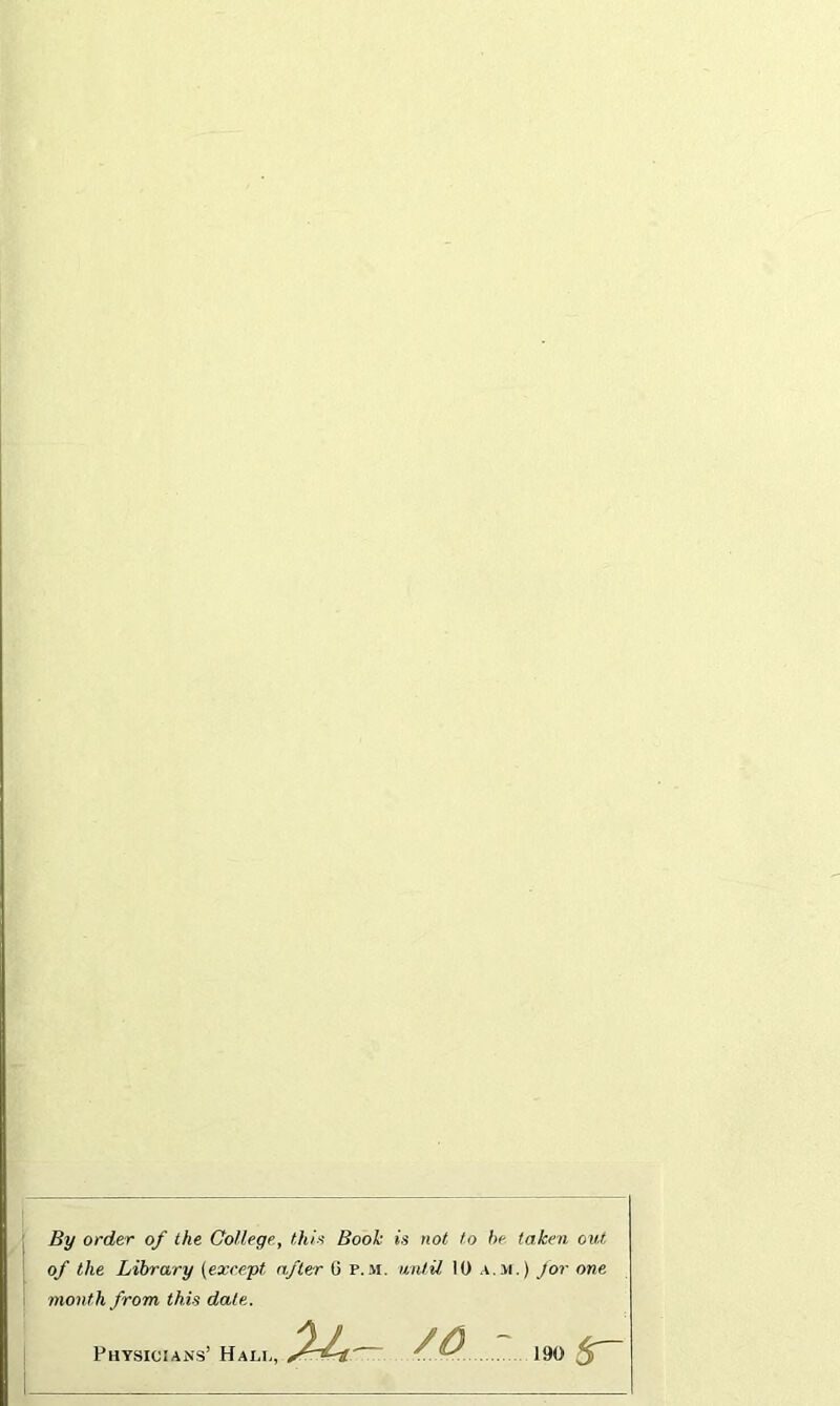 By order of the College, this Book is not to he taken, out of the Library (except after C p. m. wulil 10 a.>i. ) Jor one month from this dale. Physicians’ Halc, — 190