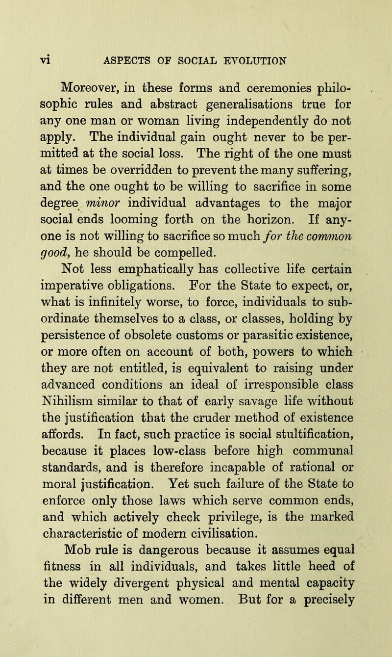 Moreover, in these forms and ceremonies philo- sophic rules and abstract generalisations true for any one man or woman living independently do not apply. The individual gain ought never to be per- mitted at the social loss. The right of the one must at times be overridden to prevent the many suffering, and the one ought to be willing to sacrifice in some degree minor individual advantages to the major social ends looming forth on the horizon. If any- one is not willing to sacrifice so much for the common good, he should be compelled. Not less emphatically has collective life certain imperative obligations. For the State to expect, or, what is infinitely worse, to force, individuals to sub- ordinate themselves to a class, or classes, holding by persistence of obsolete customs or parasitic existence, or more often on account of both, powers to which they are not entitled, is equivalent to raising under advanced conditions an ideal of irresponsible class Nihilism similar to that of early savage life without the justification that the cruder method of existence affords. In fact, such practice is social stultification, because it places low-class before high communal standards, and is therefore incapable of rational or moral justification. Yet such failure of the State to enforce only those laws which serve common ends, and which actively check privilege, is the marked characteristic of modern civilisation. Mob rule is dangerous because it assumes equal fitness in all individuals, and takes little heed of the widely divergent physical and mental capacity in different men and women. But for a precisely