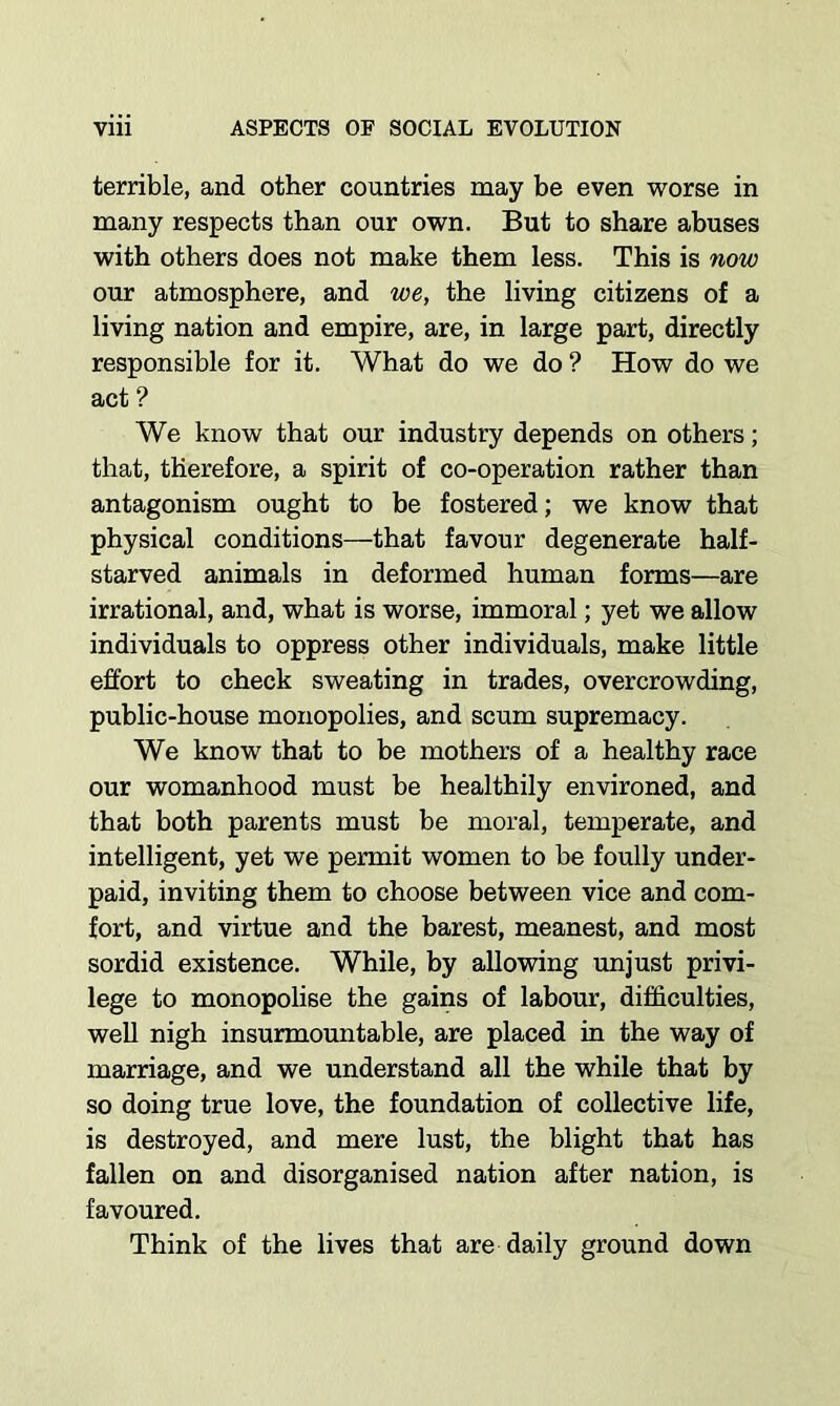 terrible, and other countries may be even worse in many respects than our own. But to share abuses with others does not make them less. This is now our atmosphere, and we, the living citizens of a living nation and empire, are, in large part, directly responsible for it. What do we do ? How do we act ? We know that our industry depends on others; that, therefore, a spirit of co-operation rather than antagonism ought to be fostered; we know that physical conditions—that favour degenerate half- starved animals in deformed human forms—are irrational, and, what is worse, immoral; yet we allow individuals to oppress other individuals, make little effort to check sweating in trades, overcrowding, public-house monopolies, and scum supremacy. We know that to be mothers of a healthy race our womanhood must be healthily environed, and that both parents must be moral, temperate, and intelligent, yet we permit women to be foully under- paid, inviting them to choose between vice and com- fort, and virtue and the barest, meanest, and most sordid existence. While, by allowing unjust privi- lege to monopolise the gains of labour, difficulties, well nigh insurmountable, are placed in the way of marriage, and we understand all the while that by so doing true love, the foundation of collective life, is destroyed, and mere lust, the blight that has fallen on and disorganised nation after nation, is favoured. Think of the lives that are daily ground down