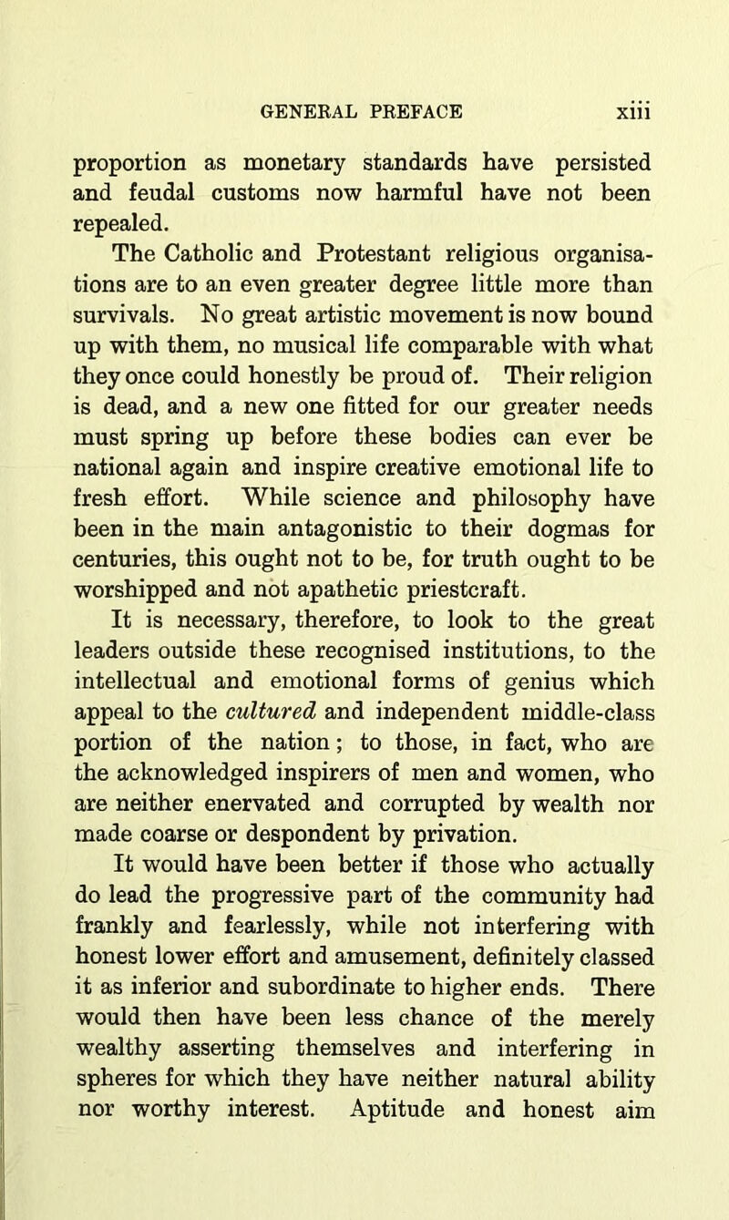 proportion as monetary standards have persisted and feudal customs now harmful have not been repealed. The Catholic and Protestant religious organisa- tions are to an even greater degree little more than survivals. No great artistic movement is now bound up with them, no musical life comparable with what they once could honestly be proud of. Their religion is dead, and a new one fitted for our greater needs must spring up before these bodies can ever be national again and inspire creative emotional life to fresh effort. While science and philosophy have been in the main antagonistic to their dogmas for centuries, this ought not to be, for truth ought to be worshipped and not apathetic priestcraft. It is necessary, therefore, to look to the great leaders outside these recognised institutions, to the intellectual and emotional forms of genius which appeal to the cultured and independent middle-class portion of the nation; to those, in fact, who are the acknowledged inspirers of men and women, who are neither enervated and corrupted by wealth nor made coarse or despondent by privation. It would have been better if those who actually do lead the progressive part of the community had frankly and fearlessly, while not interfering with honest lower effort and amusement, definitely classed it as inferior and subordinate to higher ends. There would then have been less chance of the merely wealthy asserting themselves and interfering in spheres for which they have neither natural ability nor worthy interest. Aptitude and honest aim