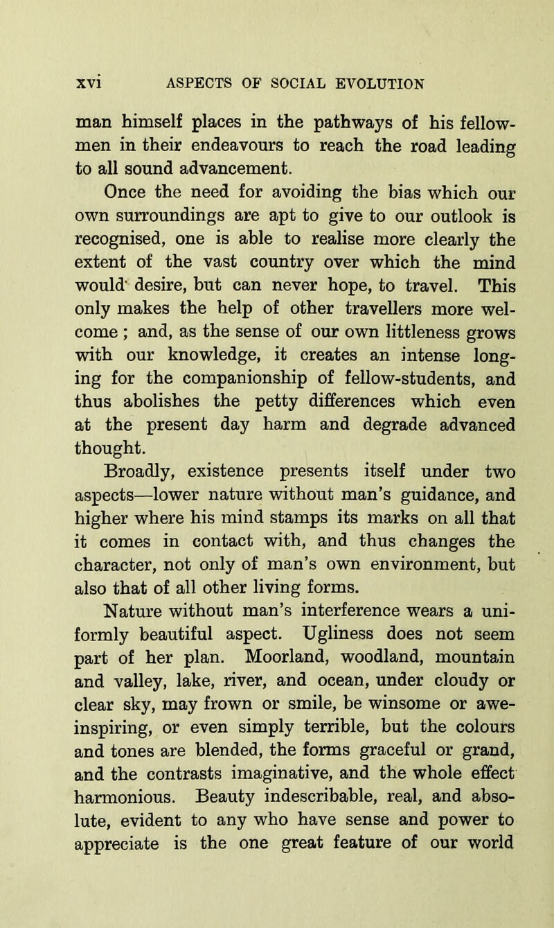 man himself places in the pathways of his fellow- men in their endeavours to reach the road leading to all sound advancement. Once the need for avoiding the bias which our own surroundings are apt to give to our outlook is recognised, one is able to realise more clearly the extent of the vast country over which the mind would’ desire, but can never hope, to travel. This only makes the help of other travellers more wel- come ; and, as the sense of our own littleness grows with our knowledge, it creates an intense long- ing for the companionship of fellow-students, and thus abolishes the petty differences which even at the present day harm and degrade advanced thought. Broadly, existence presents itself under two aspects—lower nature without man’s guidance, and higher where his mind stamps its marks on all that it comes in contact with, and thus changes the character, not only of man’s own environment, but also that of all other living forms. Nature without man’s interference wears a uni- formly beautiful aspect. Ugliness does not seem part of her plan. Moorland, woodland, mountain and valley, lake, river, and ocean, under cloudy or clear sky, may frown or smile, be winsome or awe- inspiring, or even simply terrible, but the colours and tones are blended, the forms graceful or grand, and the contrasts imaginative, and the whole effect harmonious. Beauty indescribable, real, and abso- lute, evident to any who have sense and power to appreciate is the one great feature of our world