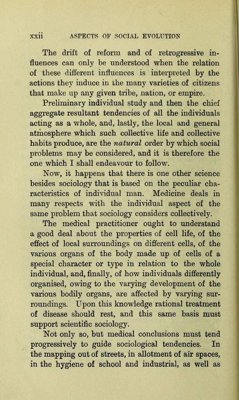 The drift of reform and of retrogressive in- fluences can only be understood when the relation of these different influences is interpreted by the actions they induce in the many varieties of citizens that make up any given tribe, nation, or empire. Preliminary individual study and then the chief aggregate resultant tendencies of all the individuals acting as a whole, and, lastly, the local and general atmosphere which such collective life and collective habits produce, are the natural order by which social problems may be considered, and it is therefore the one which I shall endeavour to follow. Now, it happens that there is one other science besides sociology that is based on the peculiar cha- racteristics of individual man. Medicine deals in many respects with the individual aspect of the same problem that sociology considers collectively. The medical practitioner ought to understand a good deal about the properties of cell life, of the effect of local surroundings on different cells, of the various organs of the body made up of cells of a special character or type in relation to the whole individual, and, finally, of how individuals differently organised, owing to the varying development of the various bodily organs, are affected by varying sur- roundings. Upon this knowledge rational treatment of disease should rest, and this same basis must support scientific sociology. Not only so, but medical conclusions must tend progressively to guide sociological tendencies. In the mapping out of streets, in allotment of air spaces, in the hygiene of school and industrial, as well as