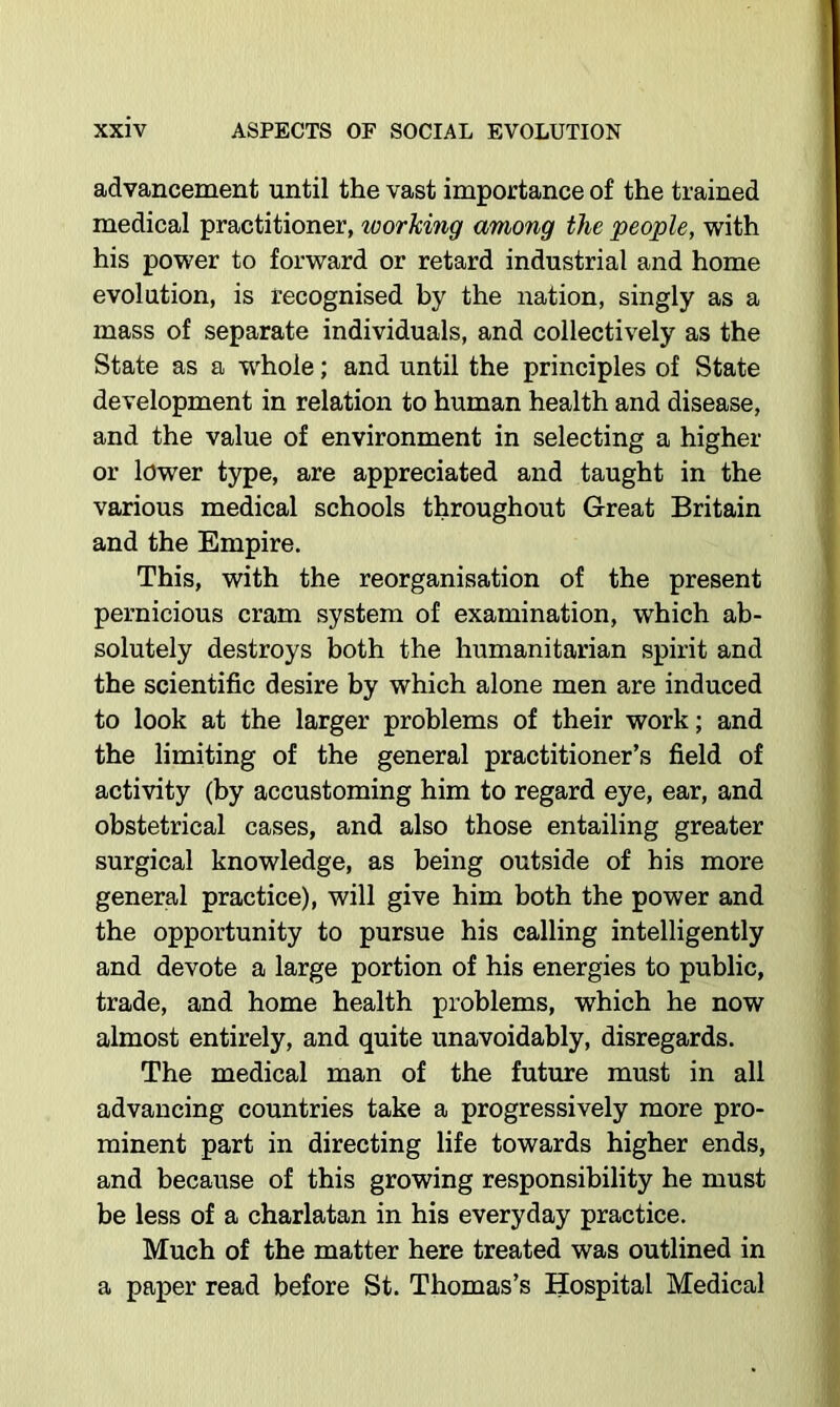 advancement until the vast importance of the trained medical practitioner, working among the people, with his power to forward or retard industrial and home evolution, is recognised by the nation, singly as a mass of separate individuals, and collectively as the State as a w'hole; and until the principles of State development in relation to human health and disease, and the value of environment in selecting a higher or lower type, are appreciated and taught in the various medical schools throughout Great Britain and the Empire. This, with the reorganisation of the present pernicious cram system of examination, which ab- solutely destroys both the humanitarian spirit and the scientific desire by which alone men are induced to look at the larger problems of their work; and the limiting of the general practitioner’s field of activity (by accustoming him to regard eye, ear, and obstetrical cases, and also those entailing greater surgical knowledge, as being outside of his more general practice), will give him both the power and the opportunity to pursue his calling intelligently and devote a large portion of his energies to public, trade, and home health problems, which he now almost entirely, and quite unavoidably, disregards. The medical man of the future must in all advancing countries take a progressively more pro- minent part in directing life towards higher ends, and because of this growing responsibility he must be less of a charlatan in his everyday practice. Much of the matter here treated was outlined in a paper read before St. Thomas’s Hospital Medical