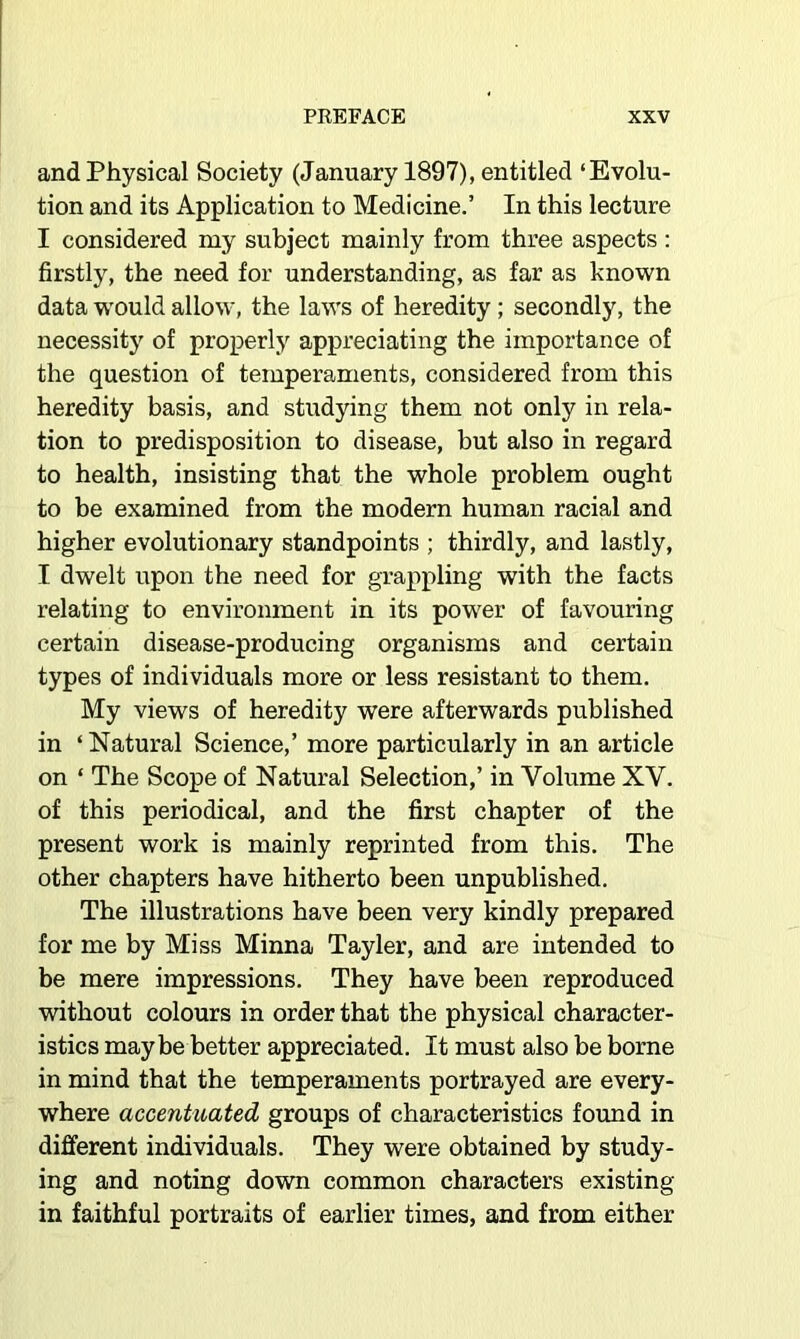 and Physical Society (January 1897), entitled ‘Evolu- tion and its Application to Medicine.’ In this lecture I considered my subject mainly from three aspects ; firstly, the need for understanding, as far as known data would allow, the laws of heredity; secondly, the necessity of properly appreciating the importance of the question of temperaments, considered from this heredity basis, and studying them not only in rela- tion to predisposition to disease, but also in regard to health, insisting that the whole problem ought to be examined from the modern human racial and higher evolutionary standpoints ; thirdly, and lastly, I dwelt upon the need for grappling with the facts relating to environment in its power of favouring certain disease-producing organisms and certain types of individuals more or less resistant to them. My views of heredity were afterwards published in ‘ Natural Science,’ more particularly in an article on ‘ The Scope of Natural Selection,’ in Volume XV. of this periodical, and the first chapter of the present work is mainly reprinted from this. The other chapters have hitherto been unpublished. The illustrations have been very kindly prepared for me by Miss Minna Tayler, and are intended to be mere impressions. They have been reproduced without colours in order that the physical character- istics maybe better appreciated. It must also be borne in mind that the temperaments portrayed are every- where accentuated groups of characteristics found in different individuals. They were obtained by study- ing and noting down common characters existing in faithful portraits of earlier times, and from either