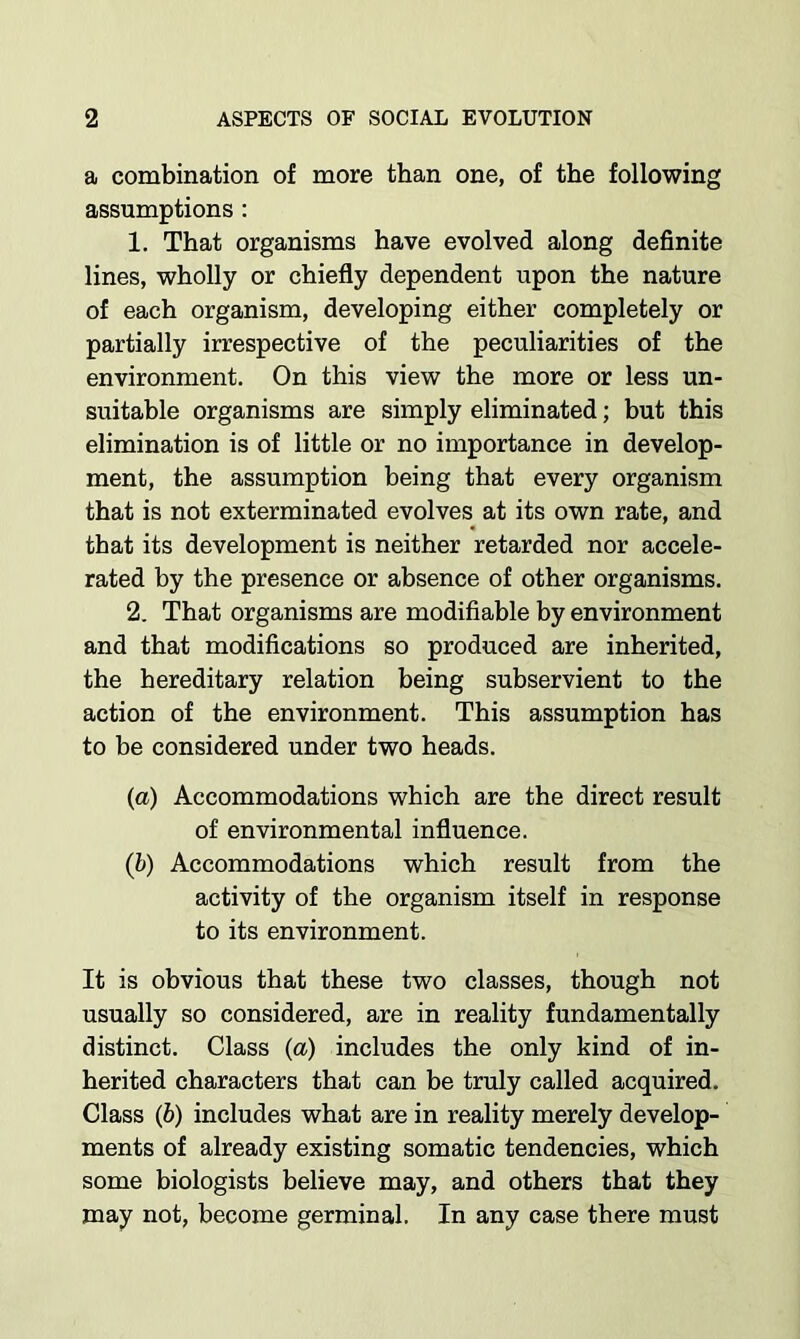 a combination of more than one, of the following assumptions : 1. That organisms have evolved along definite lines, wholly or chiefly dependent upon the nature of each organism, developing either completely or partially irrespective of the peculiarities of the environment. On this view the more or less un- suitable organisms are simply eliminated; but this elimination is of little or no importance in develop- ment, the assumption being that every organism that is not exterminated evolves at its own rate, and that its development is neither retarded nor accele- rated by the presence or absence of other organisms. 2. That organisms are modifiable by environment and that modifications so produced are inherited, the hereditary relation being subservient to the action of the environment. This assumption has to be considered under two heads. (a) Accommodations which are the direct result of environmental influence. (b) Accommodations which result from the activity of the organism itself in response to its environment. It is obvious that these two classes, though not usually so considered, are in reality fundamentally distinct. Class (a) includes the only kind of in- herited characters that can he truly called acquired. Class (b) includes what are in reality merely develop- ments of already existing somatic tendencies, which some biologists believe may, and others that they may not, become germinal. In any case there must