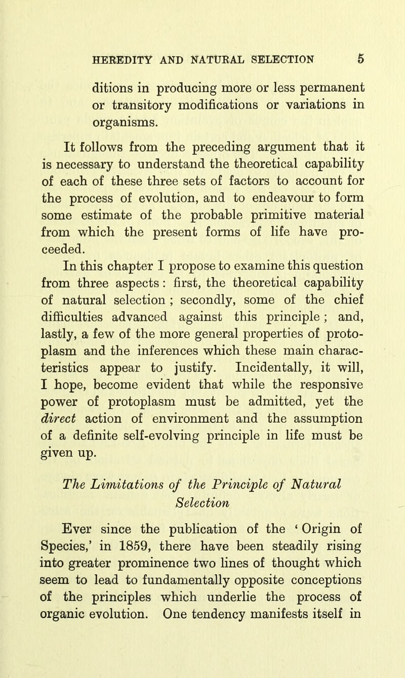 ditions in producing more or less permanent or transitory modifications or variations in organisms. It follows from the preceding argument that it is necessary to understand the theoretical capability of each of these three sets of factors to account for the process of evolution, and to endeavour to form some estimate of the probable primitive material from which the present forms of life have pro- ceeded. In this chapter I propose to examine this question from three aspects: first, the theoretical capability of natural selection ; secondly, some of the chief difficulties advanced against this principle; and, lastly, a few of the more general properties of proto- plasm and the inferences which these main charac- teristics appear to justify. Incidentally, it will, I hope, become evident that while the responsive power of protoplasm must be admitted, yet the direct action of environment and the assumption of a definite self-evolving principle in life must be given up. The Limitations of the Principle of Natural Selection Ever since the publication of the ‘ Origin of Species,’ in 1859, there have been steadily rising into greater prominence two lines of thought which seem to lead to fundamentally opposite conceptions of the principles which underlie the process of organic evolution. One tendency manifests itself in