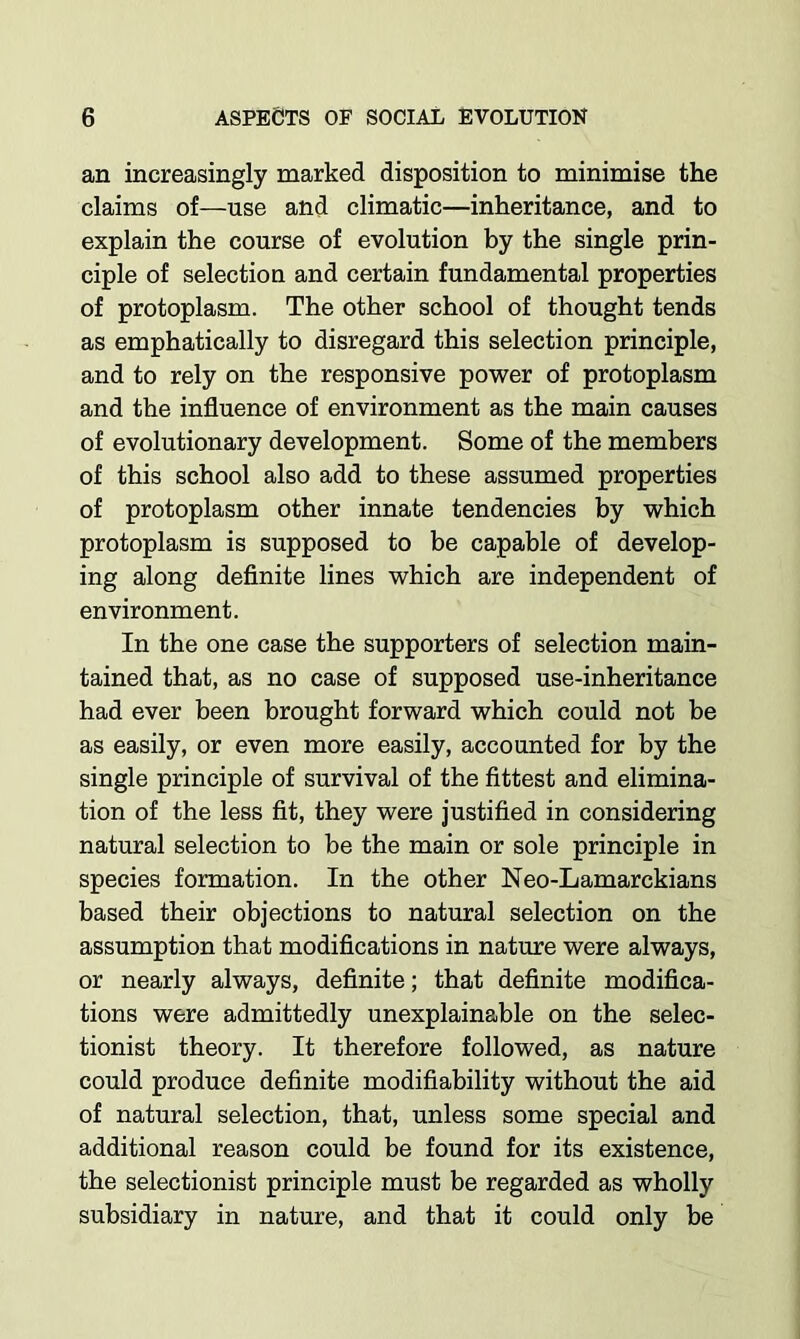 an increasingly marked disposition to minimise the claims of—use and climatic—inheritance, and to explain the course of evolution by the single prin- ciple of selection and certain fundamental properties of protoplasm. The other school of thought tends as emphatically to disregard this selection principle, and to rely on the responsive power of protoplasm and the influence of environment as the main causes of evolutionary development. Some of the members of this school also add to these assumed properties of protoplasm other innate tendencies by which protoplasm is supposed to be capable of develop- ing along definite lines which are independent of environment. In the one case the supporters of selection main- tained that, as no case of supposed use-inheritance had ever been brought forward which could not be as easily, or even more easily, accounted for by the single principle of survival of the fittest and elimina- tion of the less fit, they were justified in considering natural selection to be the main or sole principle in species formation. In the other Neo-Lamarckians based their objections to natural selection on the assumption that modifications in nature were always, or nearly always, definite; that definite modifica- tions were admittedly unexplainable on the selec- tionist theory. It therefore followed, as nature could produce definite modifiability without the aid of natural selection, that, unless some special and additional reason could be found for its existence, the selectionist principle must be regarded as wholly subsidiary in nature, and that it could only be