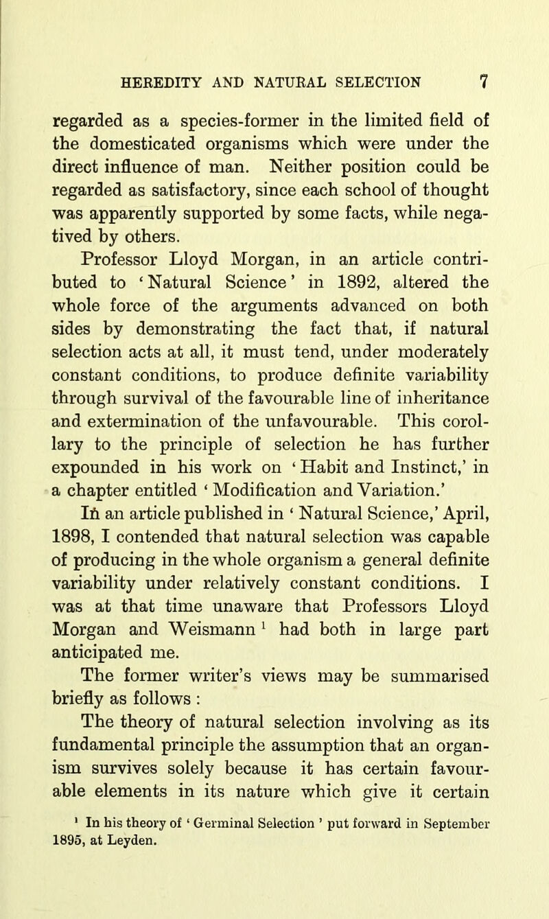 regarded as a species-former in the limited field of the domesticated organisms which were under the direct influence of man. Neither position could be regarded as satisfactory, since each school of thought was apparently supported by some facts, while nega- tived by others. Professor Lloyd Morgan, in an article contri- buted to ‘ Natural Science ’ in 1892, altered the whole force of the arguments advanced on both sides by demonstrating the fact that, if natural selection acts at all, it must tend, under moderately constant conditions, to produce definite variability through survival of the favourable line of inheritance and extermination of the unfavourable. This corol- lary to the principle of selection he has further expounded in his work on ‘ Habit and Instinct,’ in a chapter entitled ‘ Modification and Variation.’ Ih an article published in ‘ Natural Science,’ April, 1898, I contended that natural selection was capable of producing in the whole organism a general definite variability under relatively constant conditions. I was at that time unaware that Professors Lloyd Morgan and Weismann ^ had both in large part anticipated me. The former writer’s views may be summarised briefly as follows; The theory of natural selection involving as its fundamental principle the assumption that an organ- ism survives solely because it has certain favour- able elements in its nature which give it certain ‘ In his theory of ‘ Germinal Selection ’ put forward in September 1895, at Leyden.