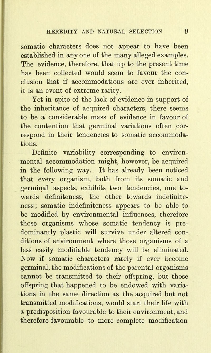 somatic characters does not appear to have been established in any one of the many alleged examples. The evidence, therefore, that up to the present time has been collected V70uld seem to favour the con- clusion that if accommodations are ever inherited, it is an event of extreme rarity. Yet in spite of the lack of evidence in support of the inheritance of acquired characters, there seems to be a considerable mass of evidence in favour of the contention that germinal variations often cor- respond in their tendencies to somatic accommoda- tions. Definite variability corresponding to environ- mental accommodation might, however, be acquired in the following way. It has already been noticed that every organism, both from its somatic and germinal aspects, exhibits two tendencies, one to- wards definiteness, the other towards indefinite- ness; somatic indefiniteness appears to be able to be modified by environmental influences, therefore those organisms whose somatic tendency is pre- dominantly plastic will survive under altered con- ditions of environment where those organisms of a less easily modifiable tendency will be eliminated. Now if somatic characters rarely if ever become germinal, the modifications of the parental organisms cannot be transmitted to their offspring, but those offspring that happened to be endowed with varia- tions in the same direction as the acquired but not transmitted modifications, would start their life with a predisposition favourable to their environment, and therefore favourable to more complete modification