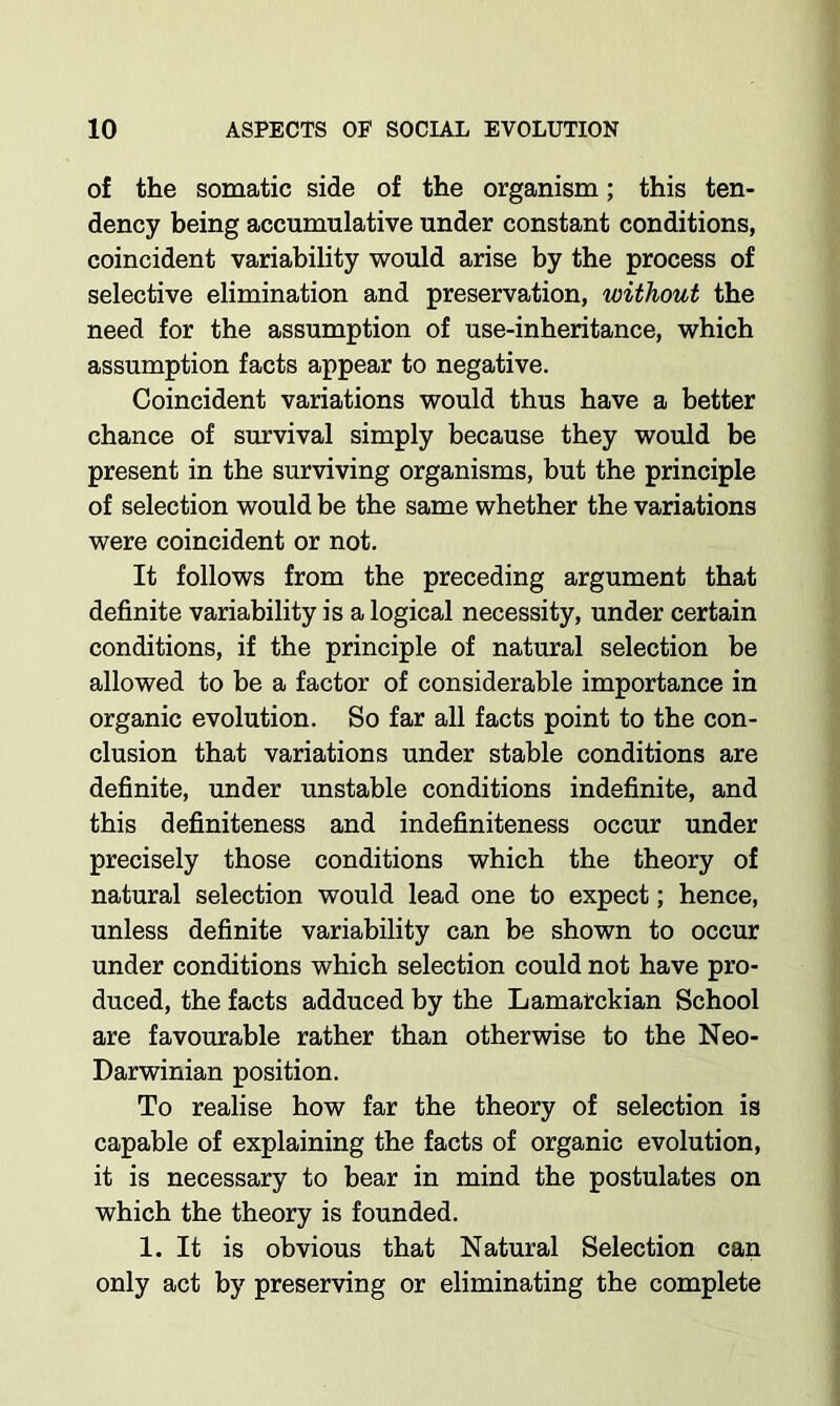 of the somatic side of the organism; this ten- dency being accumulative under constant conditions, coincident variability would arise by the process of selective elimination and preservation, without the need for the assumption of use-inheritance, which assumption facts appear to negative. Coincident variations would thus have a better chance of survival simply because they would be present in the surviving organisms, but the principle of selection would be the same whether the variations were coincident or not. It follows from the preceding argument that definite variability is a logical necessity, under certain conditions, if the principle of natural selection he allowed to be a factor of considerable importance in organic evolution. So far all facts point to the con- clusion that variations under stable conditions are definite, under unstable conditions indefinite, and this definiteness and indefiniteness occur under precisely those conditions which the theory of natural selection would lead one to expect; hence, unless definite variability can be shown to occur under conditions which selection could not have pro- duced, the facts adduced by the Lamarckian School are favourable rather than otherwise to the Neo- Darwinian position. To realise how far the theory of selection is capable of explaining the facts of organic evolution, it is necessary to bear in mind the postulates on which the theory is founded. 1. It is obvious that Natural Selection can only act by preserving or eliminating the complete